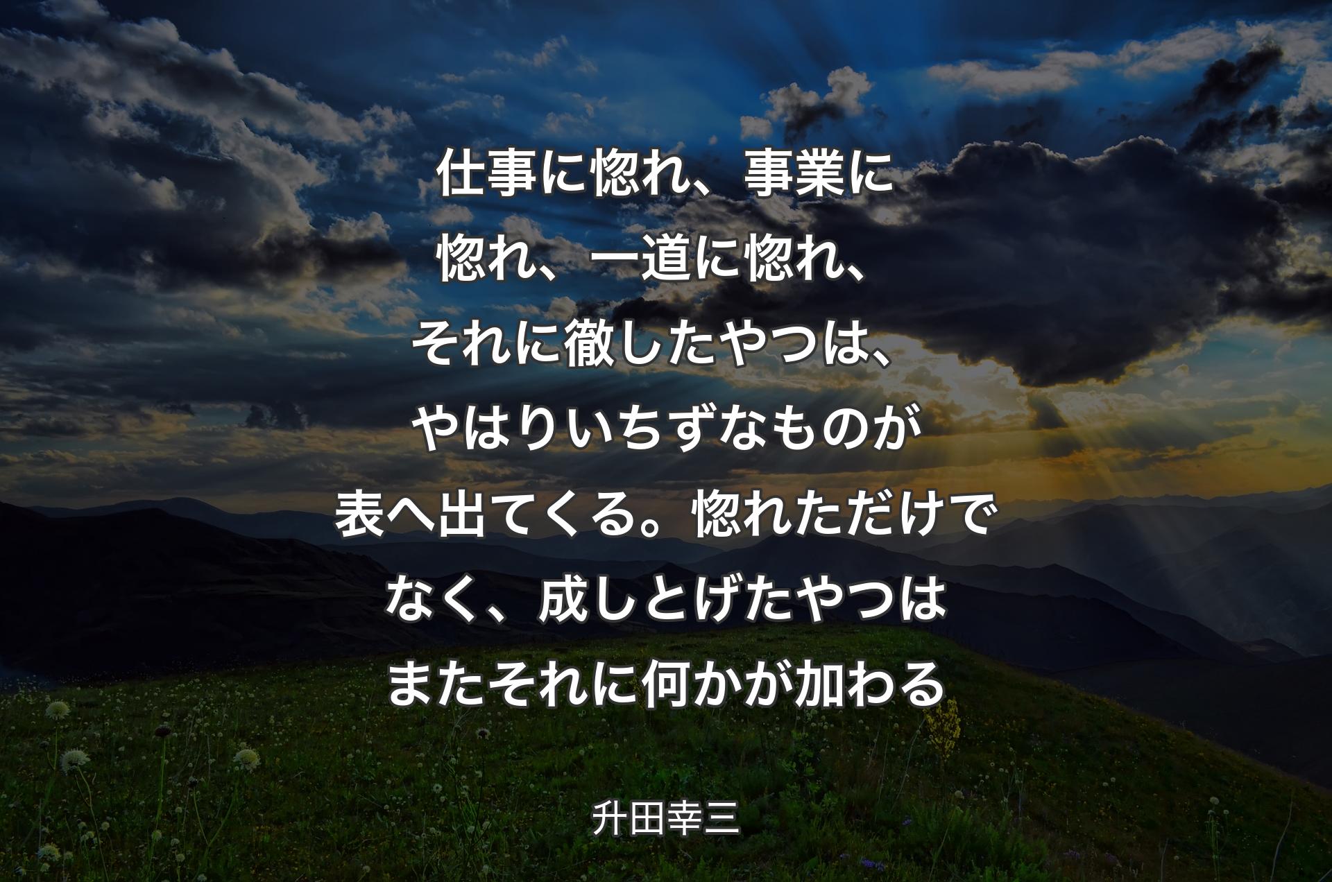 仕事に惚れ、事業に惚れ、一道に惚れ、それに徹したやつは、やはりいちずなものが表へ出てくる。惚れただけでなく、成しとげたやつはまたそれに何かが加わる - 升田幸三