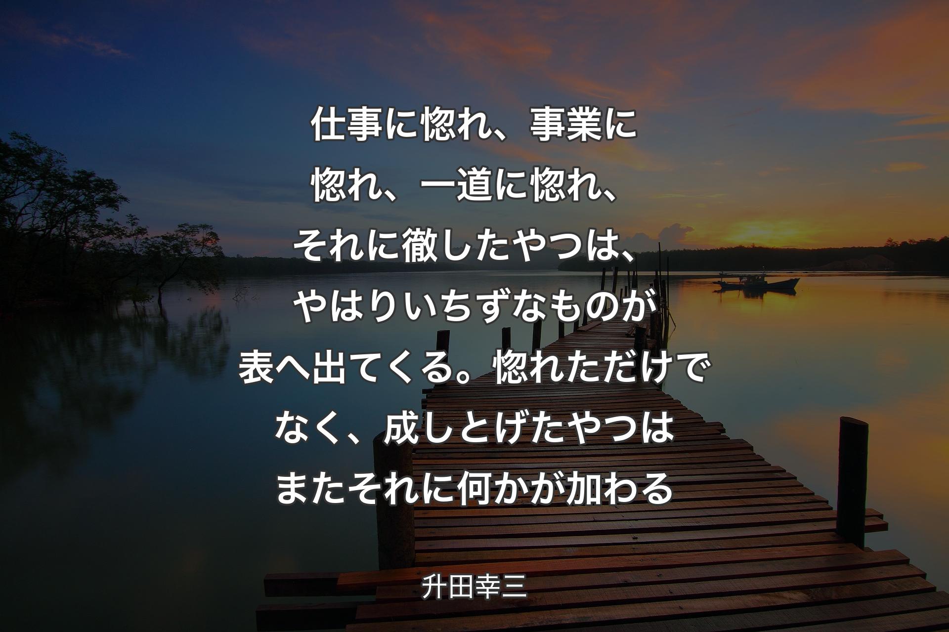 【背景3】仕事に惚れ、事業に惚れ、一道に惚れ、それに徹したやつは、やはりいちずなものが表へ出てくる。惚れただけでなく、成しとげたやつはまたそれに何かが加わる - 升田幸三