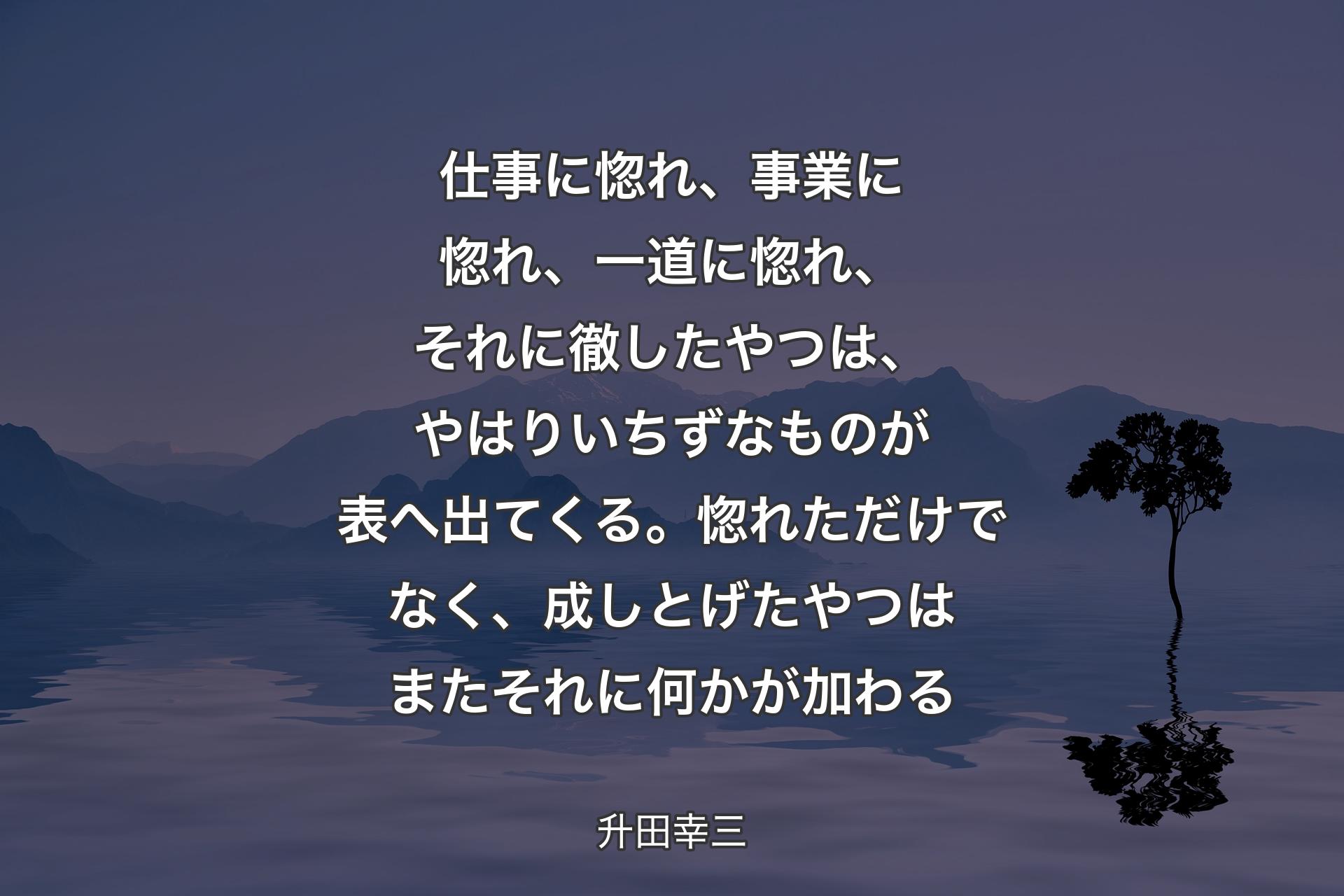 【背景4】仕事に惚れ、事業に惚れ、一道に惚れ、それに徹したやつは、やはりいちずなものが表へ出てくる。惚れただけでなく、成しとげたやつはまたそれに何かが加わる - 升田幸三