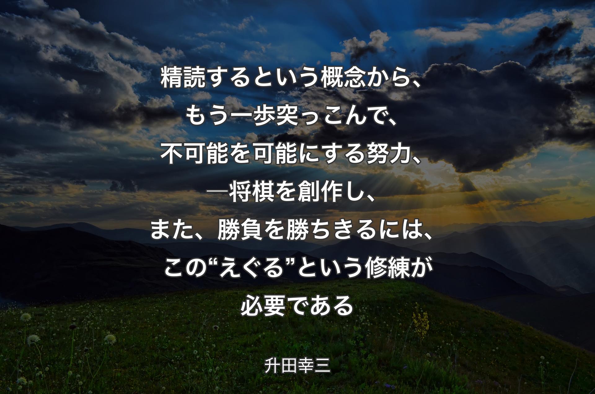 精読するという概念から、もう一歩突っこんで、不可能を可能にする努力、―将棋を創作し、また、勝負を勝ちきるには、この“えぐる”という修練が必要である - 升田幸三