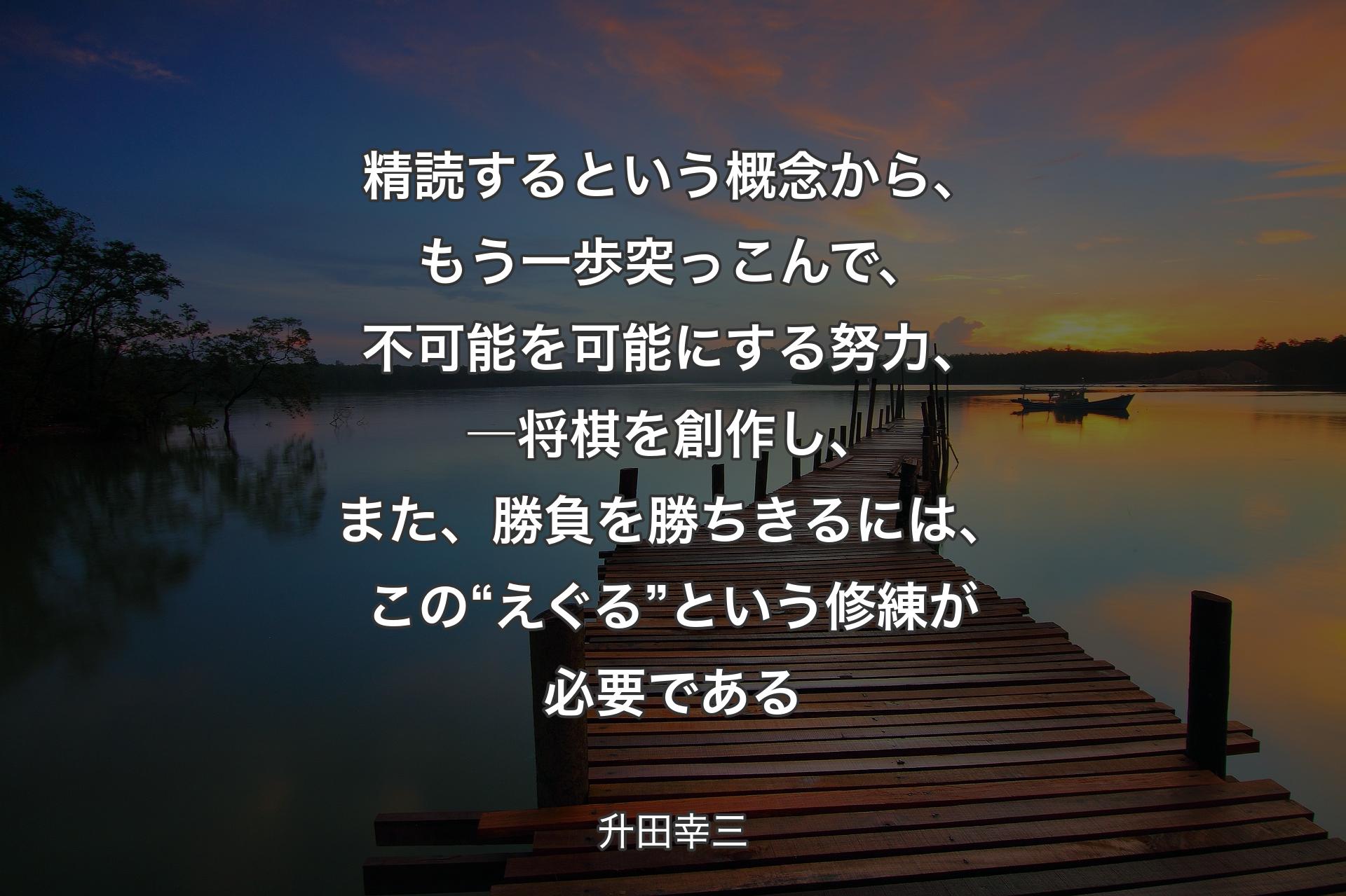 【背景3】精読するという概念から、もう一歩突っこんで、不可能を可能にする努力、―将棋を創作し、また、勝負を勝ちきるには、この“えぐる”という修練が必要である - 升田幸三