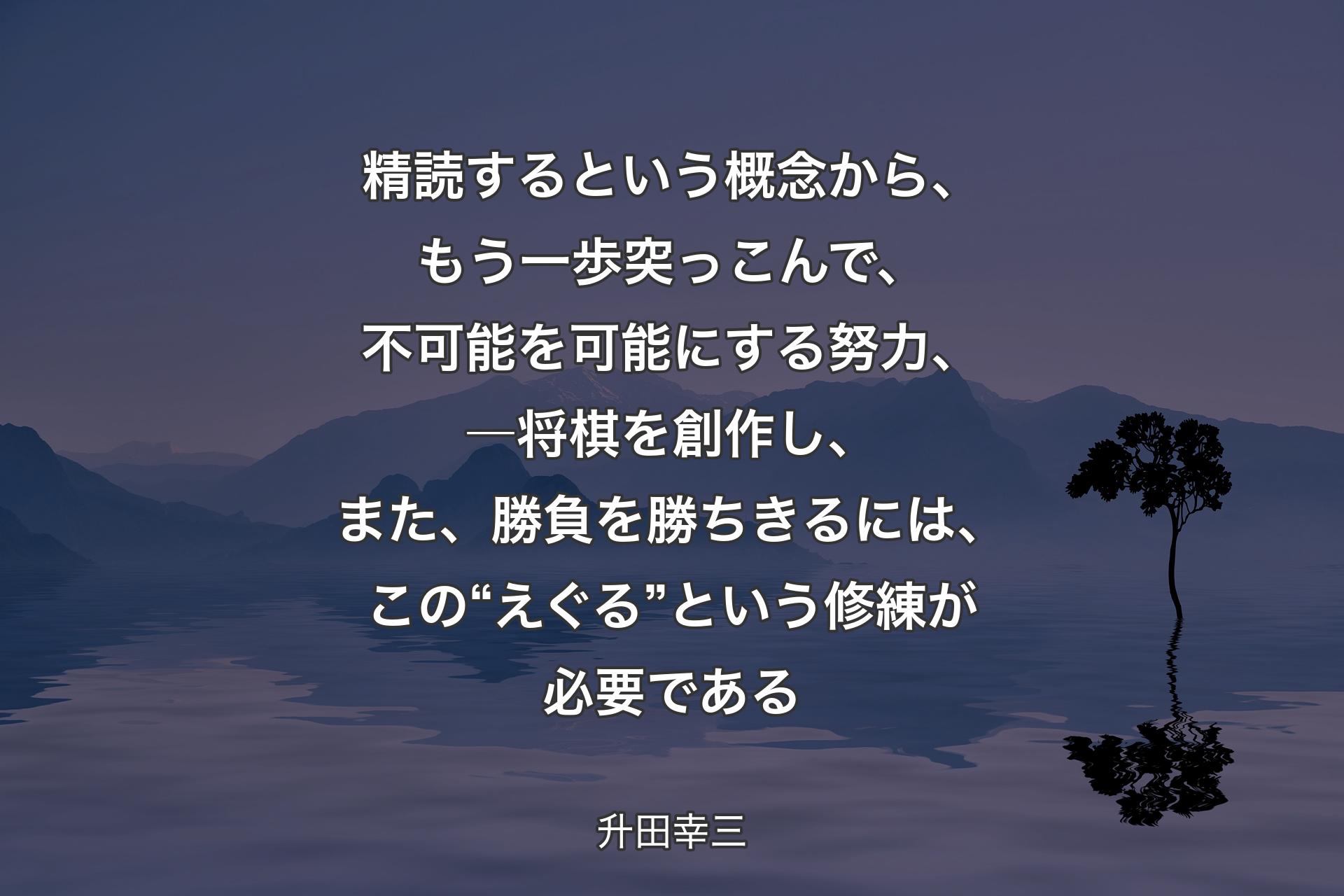 精読するという概念から、もう一歩突っこんで、不可能を可能にする努力、―将棋を創作し、また、勝負を勝ちきるには、この“えぐる”という修練が必要である - 升田幸三