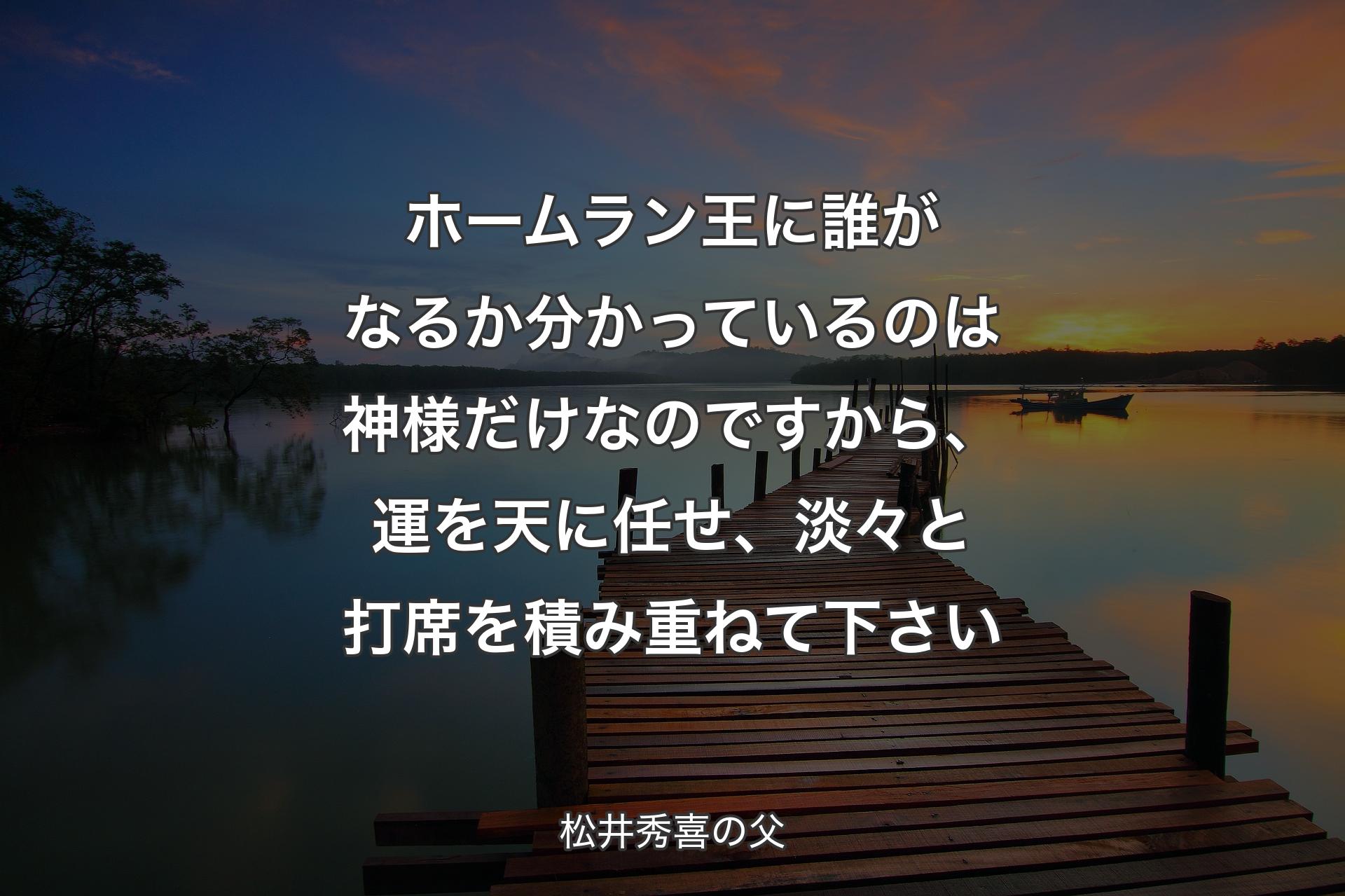 ホームラン王に誰がなるか分かっているのは神様だけなのですから、運を天に任せ、淡々と打席を積み重ねて下さい - 松井秀喜の父