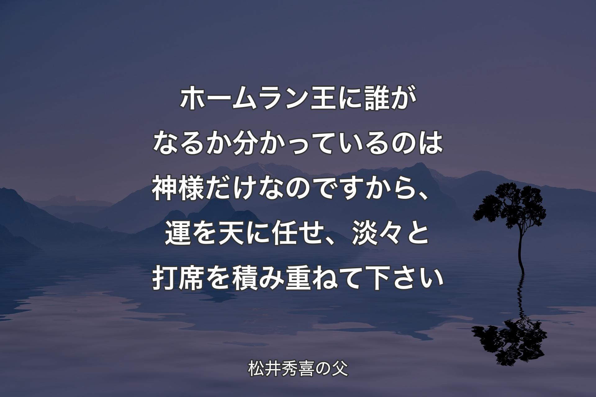 【背景4】ホームラン王に誰がなるか分かっているのは神様だけなのですから、運を天に任せ、淡々と打席を積み重ねて下さい - 松井秀喜の父