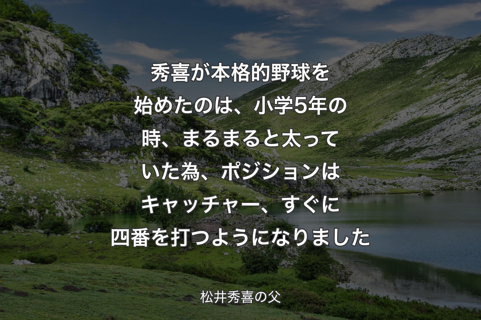 【背景1】秀喜が本格的野球を始めたのは、小学5年の時、まるまると太っていた為、ポジションはキャッチャー、すぐに四番を打つようになりました - 松井秀喜の父