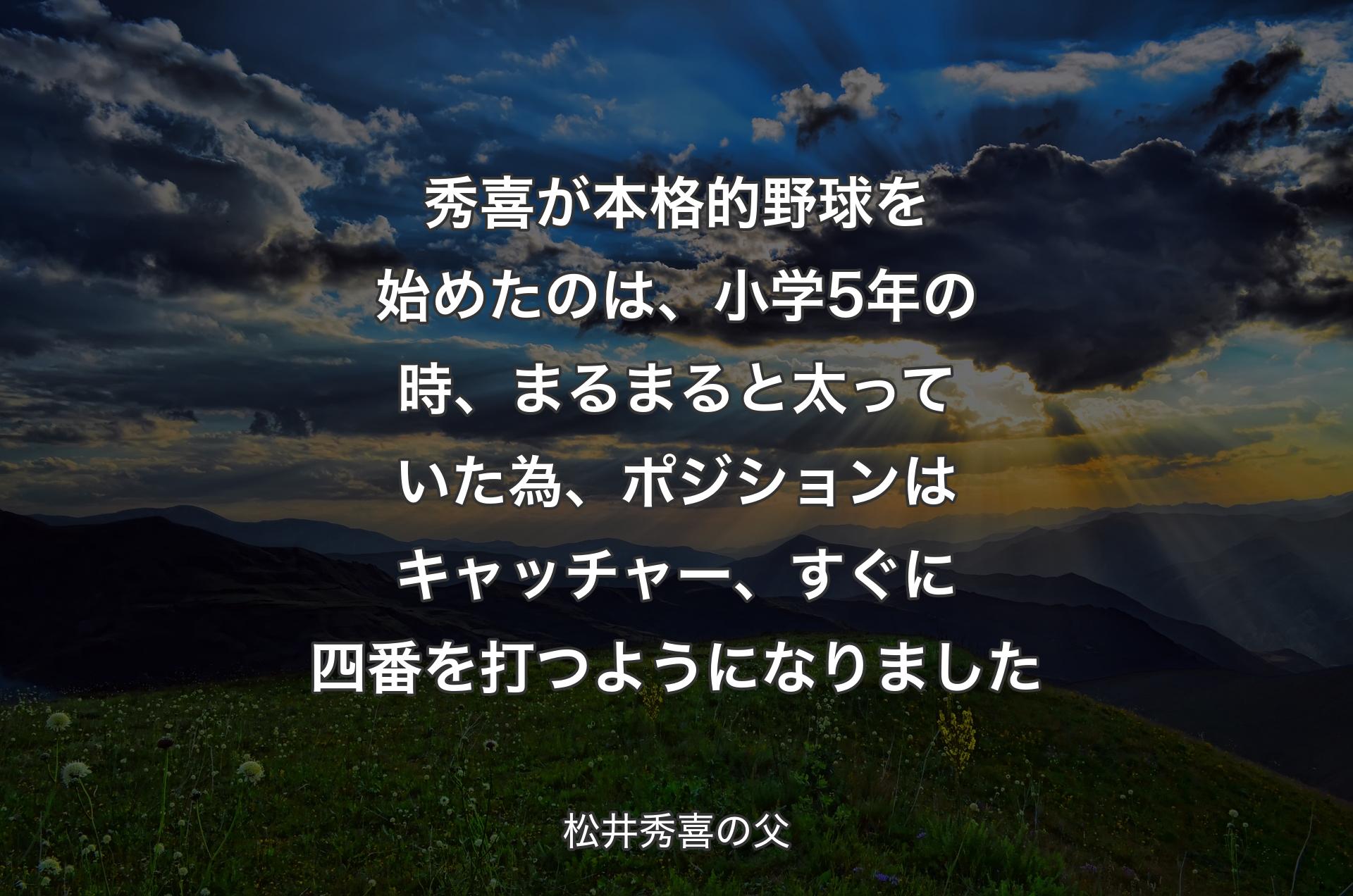 秀喜が本格的野球を始めたのは、小学5年の時、まるまると太っていた為、ポジションはキャッチャー、すぐに四番を打つようになりました - 松井秀喜の父