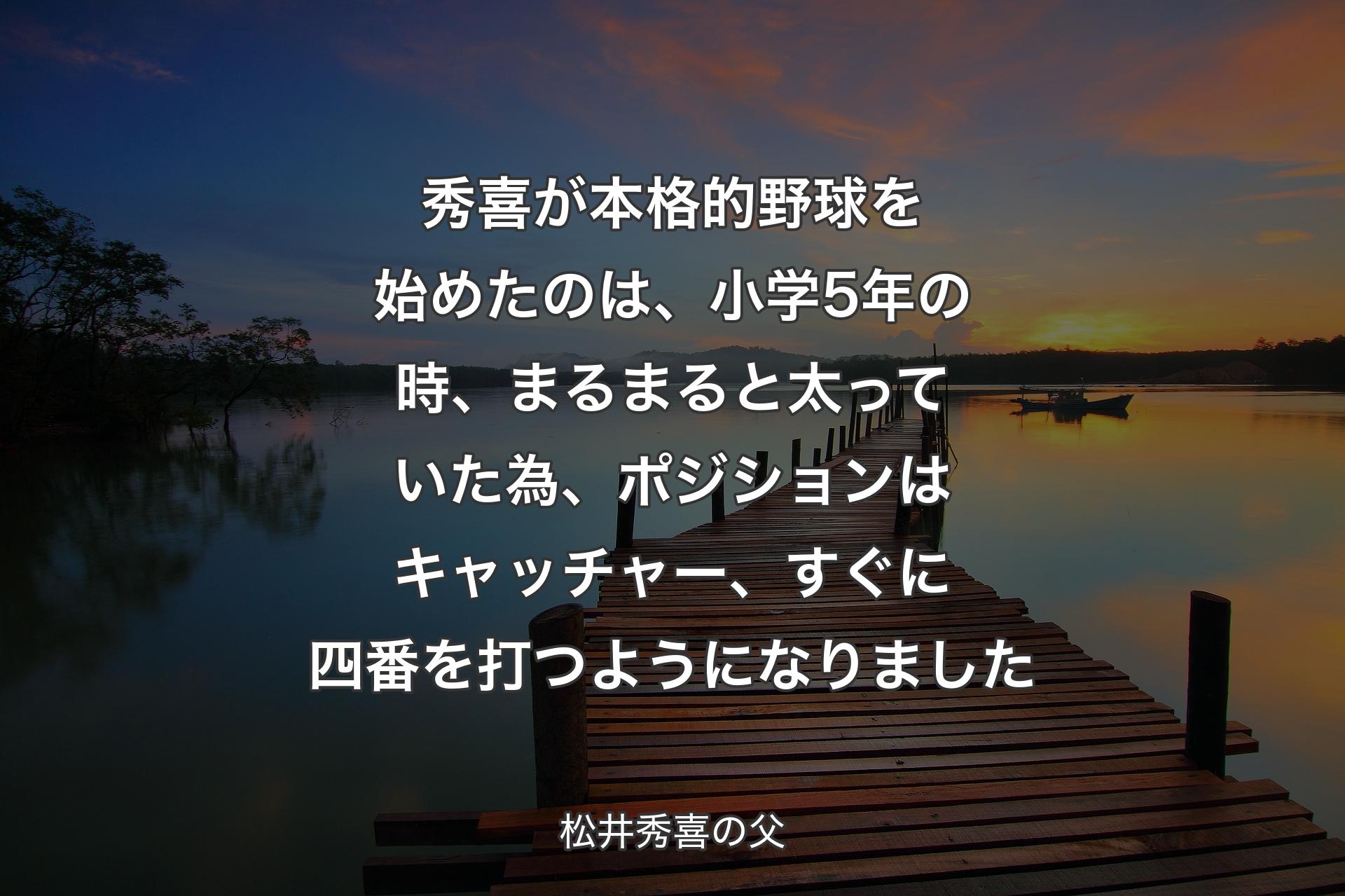 【背景3】秀喜が本格的野球を始めたのは、小学5年の時、まるまると太っていた為、ポジションはキャッチャー、すぐに四番を打つようになりました - 松井秀喜の父