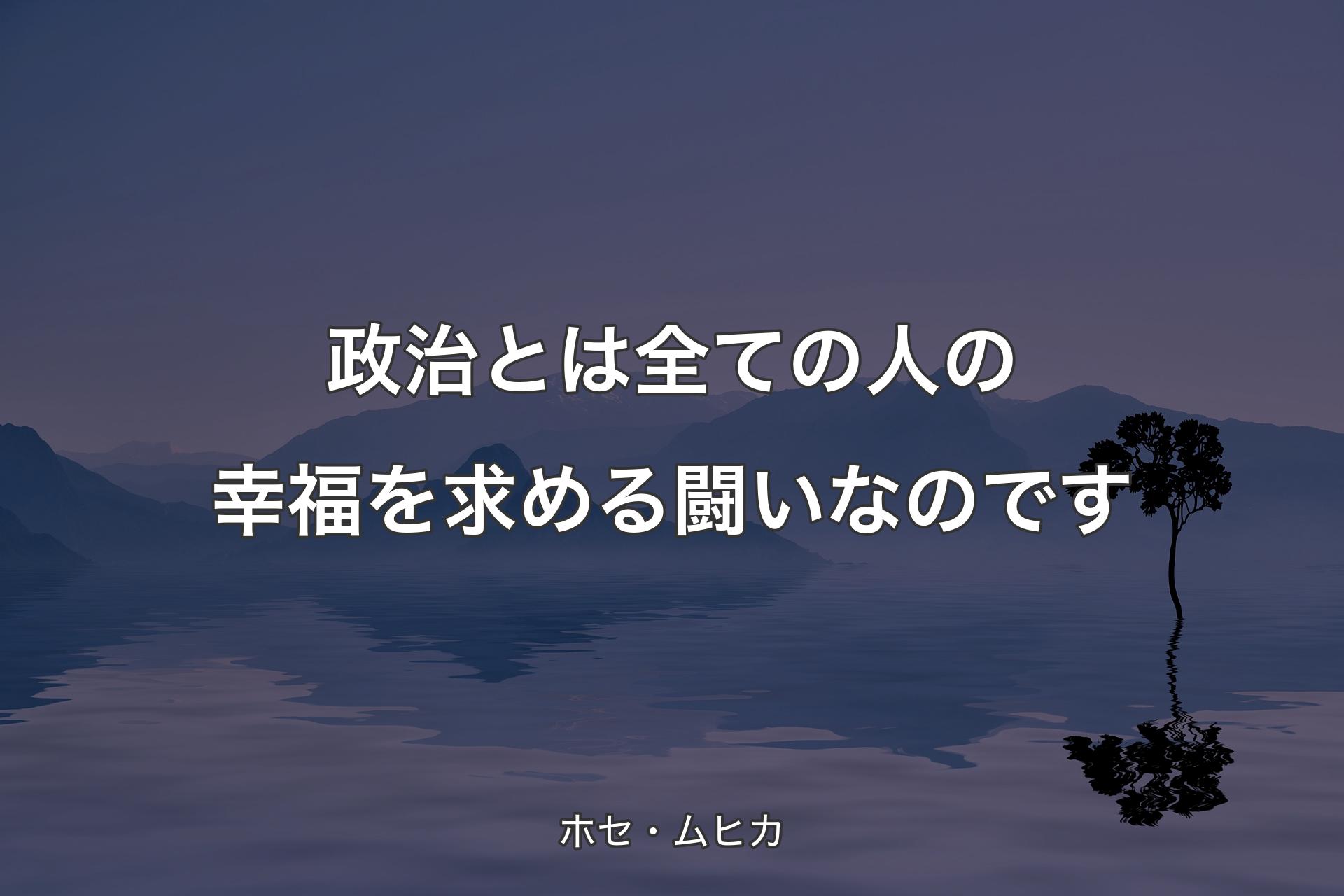 【背景4】政治とは全ての人の幸福を求める闘いなのです - ホセ・ムヒカ