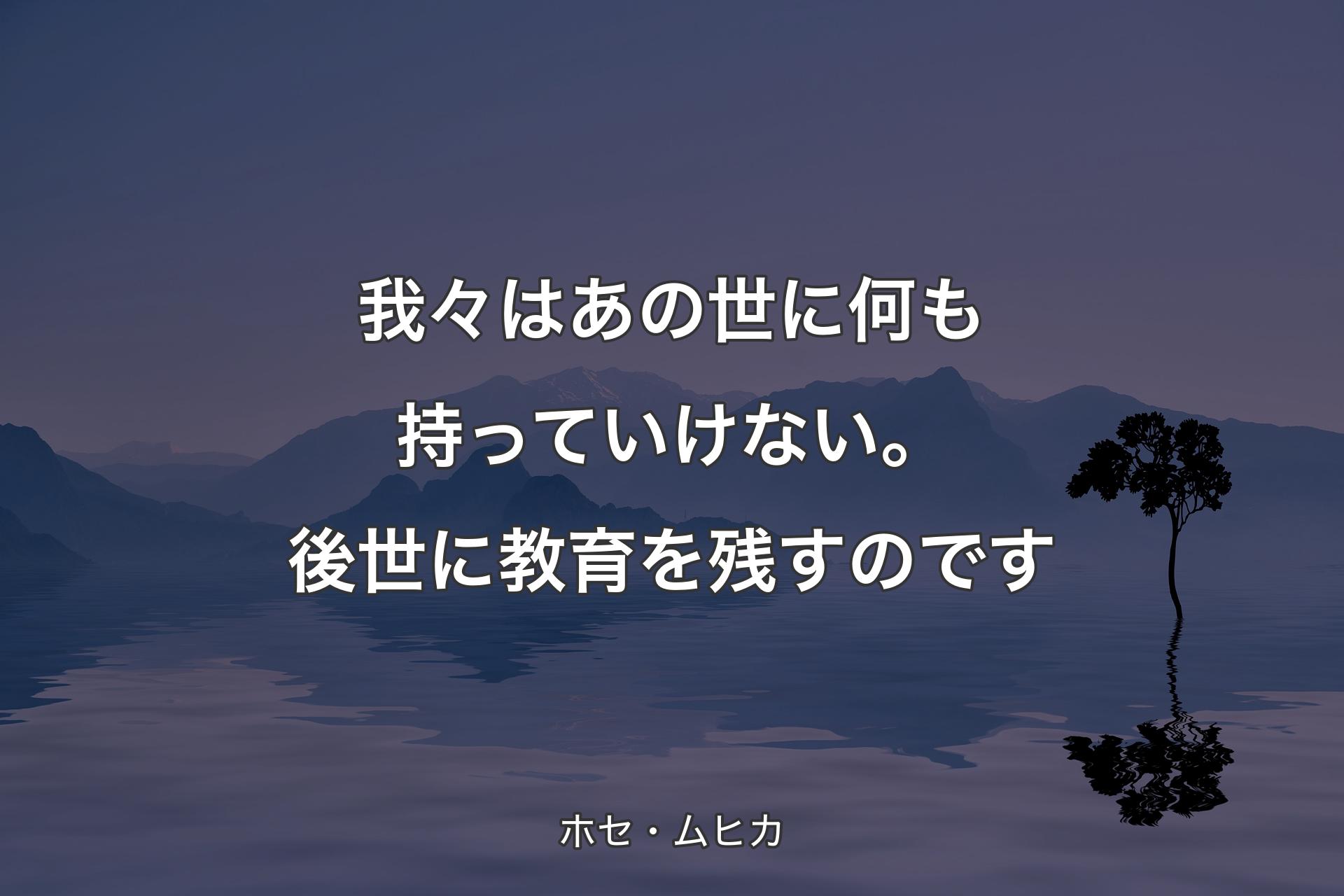 我々はあの世に何も持っていけない。後世に教育を残すのです - ホセ・ムヒカ