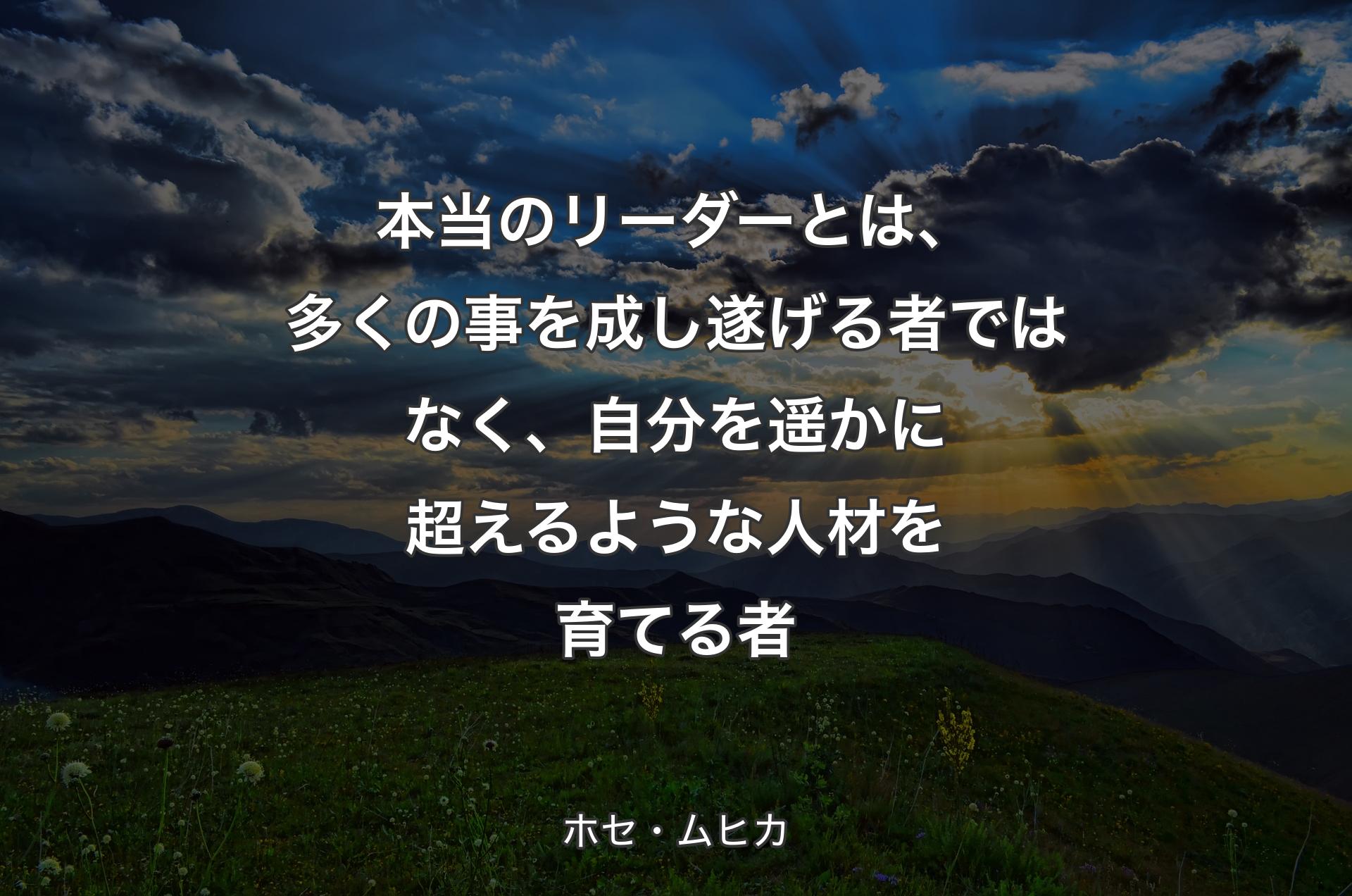 本当のリーダーとは、多くの事を成し遂げる者ではなく、自分を遥かに超えるような人材を育てる者 - ホセ・ムヒカ