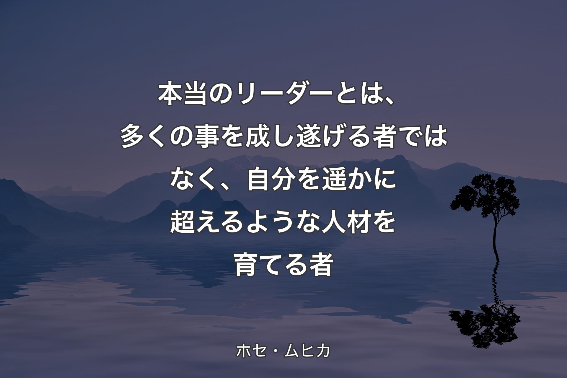 【背景4】本当のリーダーとは、多くの事を成し遂げる者ではなく、自分を遥かに超えるような人材を育てる者 - ホセ・ムヒカ