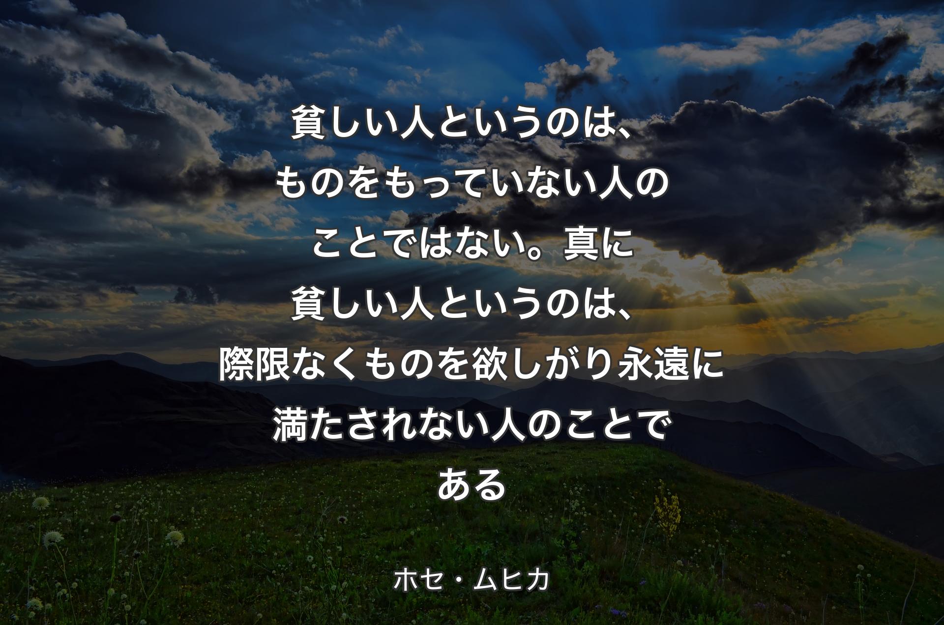 貧しい人というのは、ものをもっていない人のこと��ではない。真に貧しい人というのは、際限なくものを欲しがり永遠に満たされない人のことである - ホセ・ムヒカ