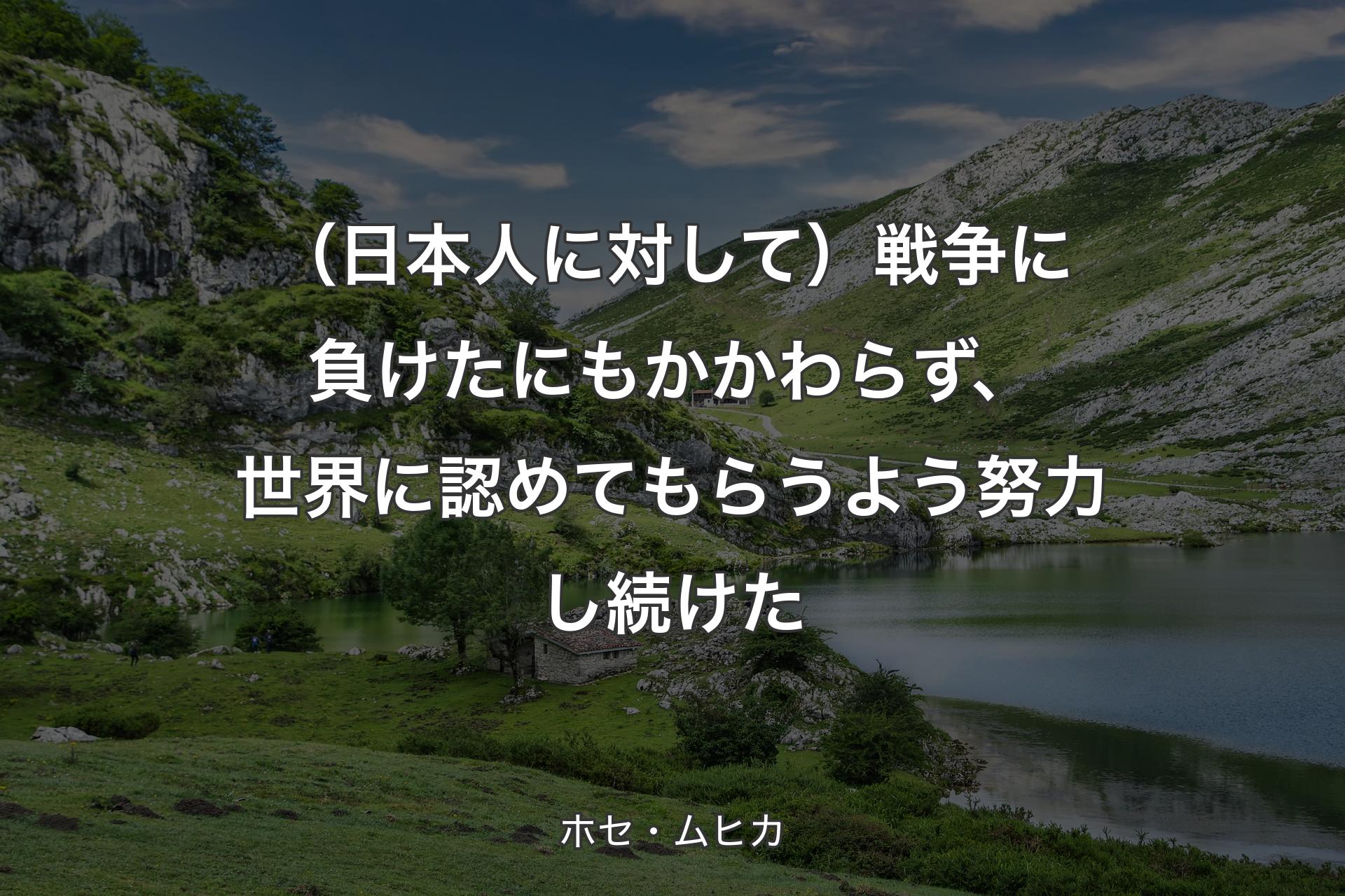 【背景1】（日本人に対して）戦争に負けたにもかかわらず、世界に認めてもらうよう努力し続けた - ホセ・ムヒカ