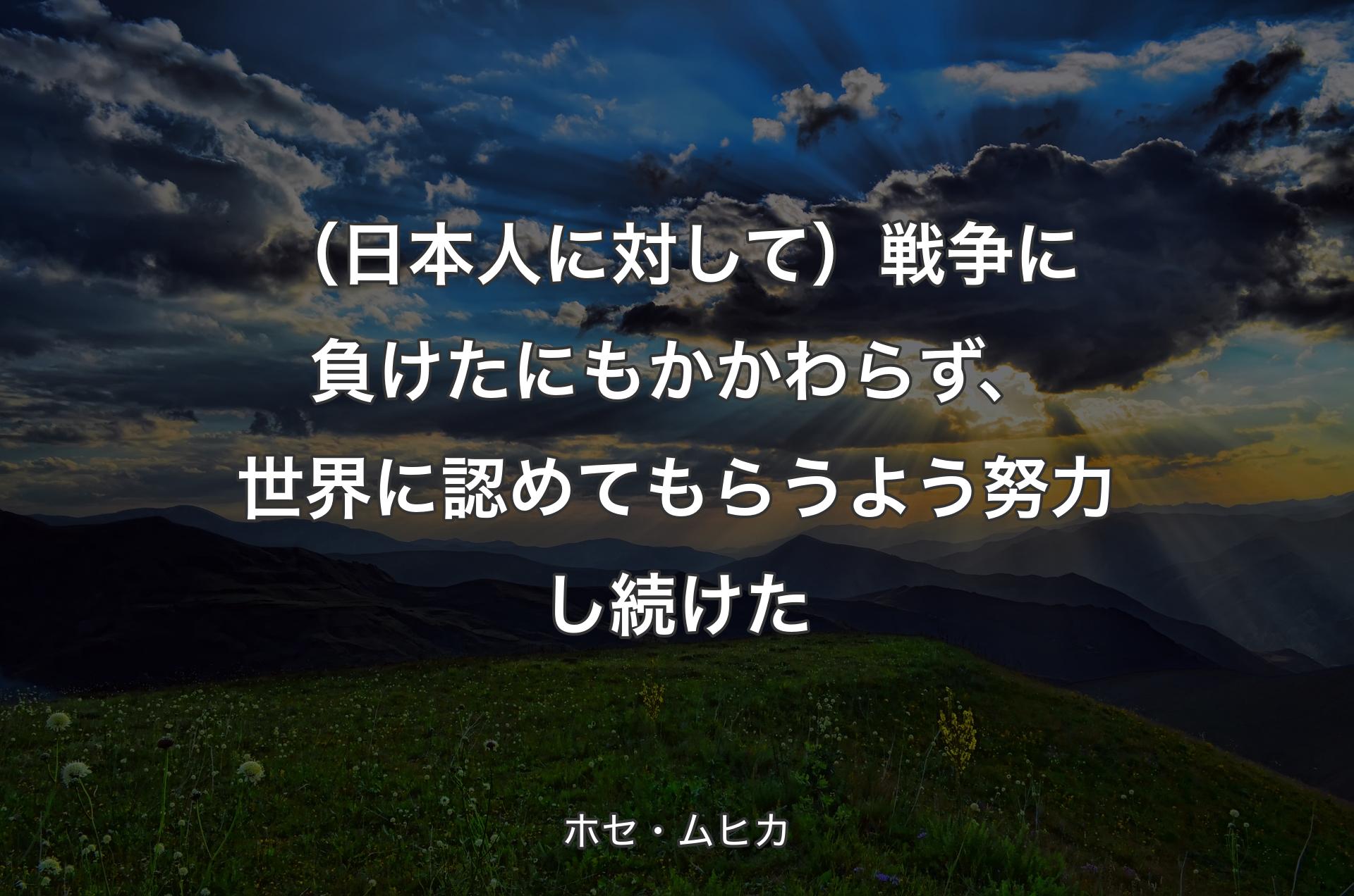 （日本人に対して）戦争に負けたにもかかわらず、世界に認めてもらうよう努力し続けた - ホセ・ムヒカ