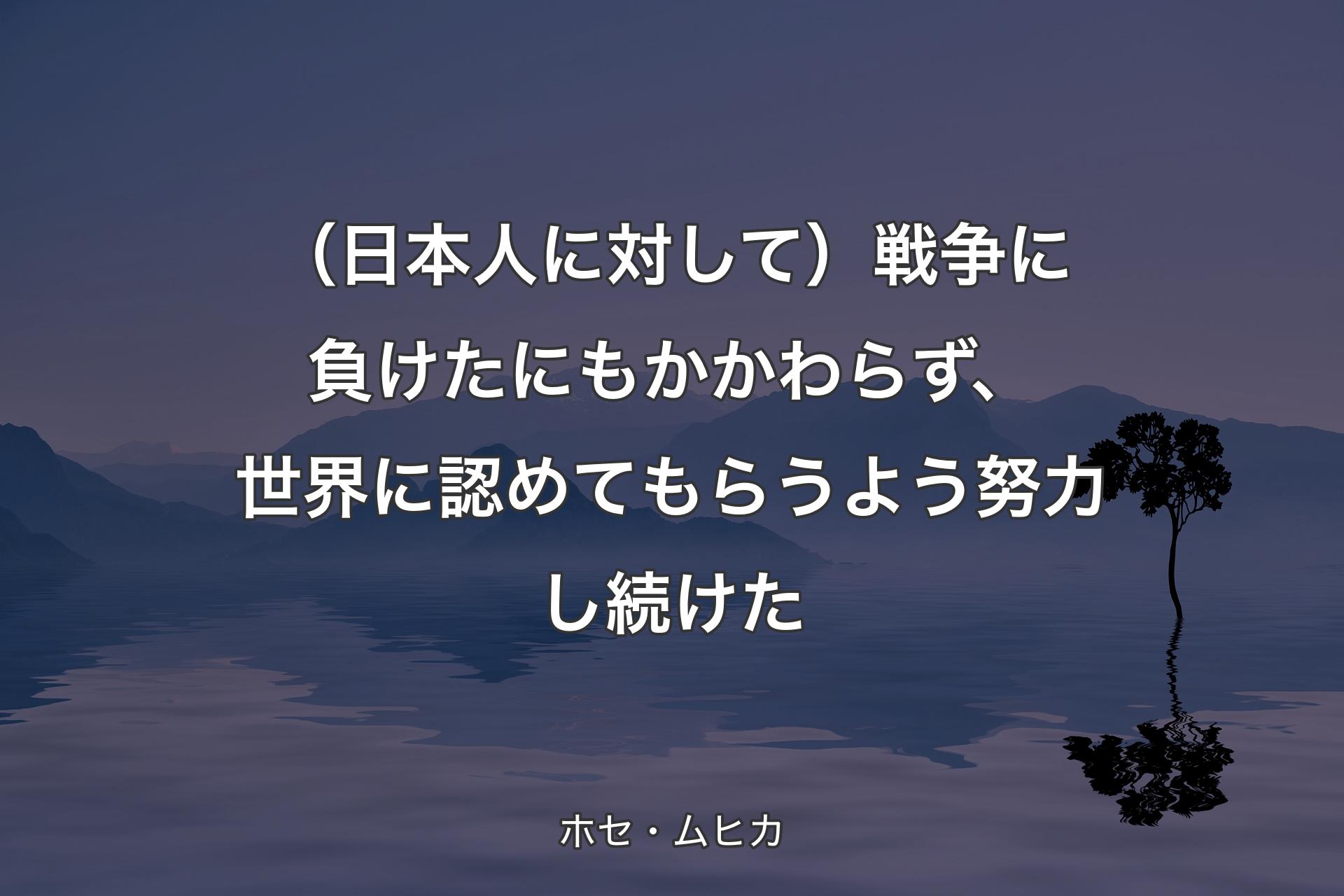 【背景4】（日本人に対して）戦争に負けたにもかかわらず、世界に認めてもらうよう努力し続けた - ホセ・ムヒカ