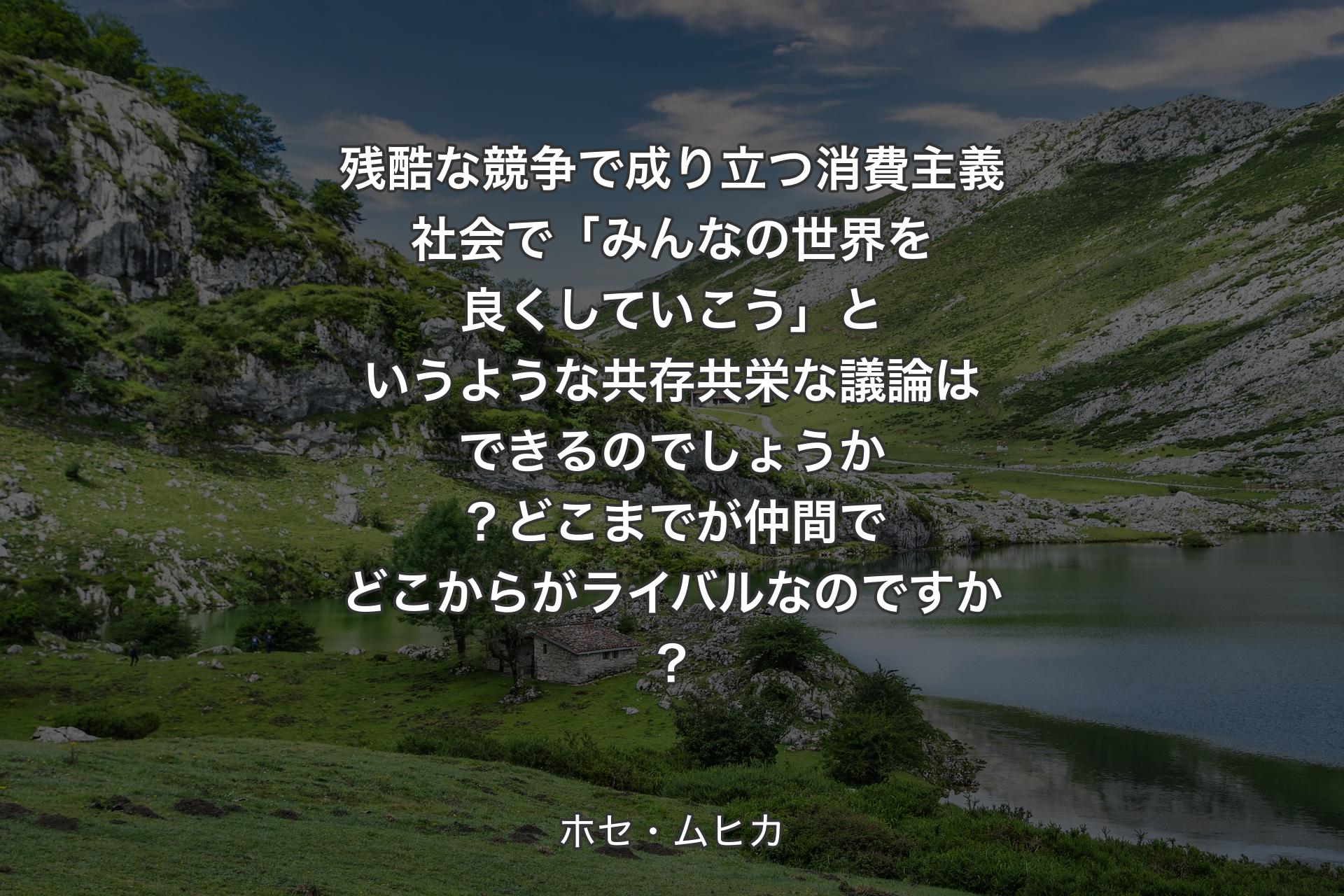 残酷な競争で成り立つ消費主義社会で「みんなの世界を良くしていこう」というような共存共栄な議論はできるのでしょうか？どこまでが仲間でどこからがライバルなのですか？ - ホセ・ムヒカ