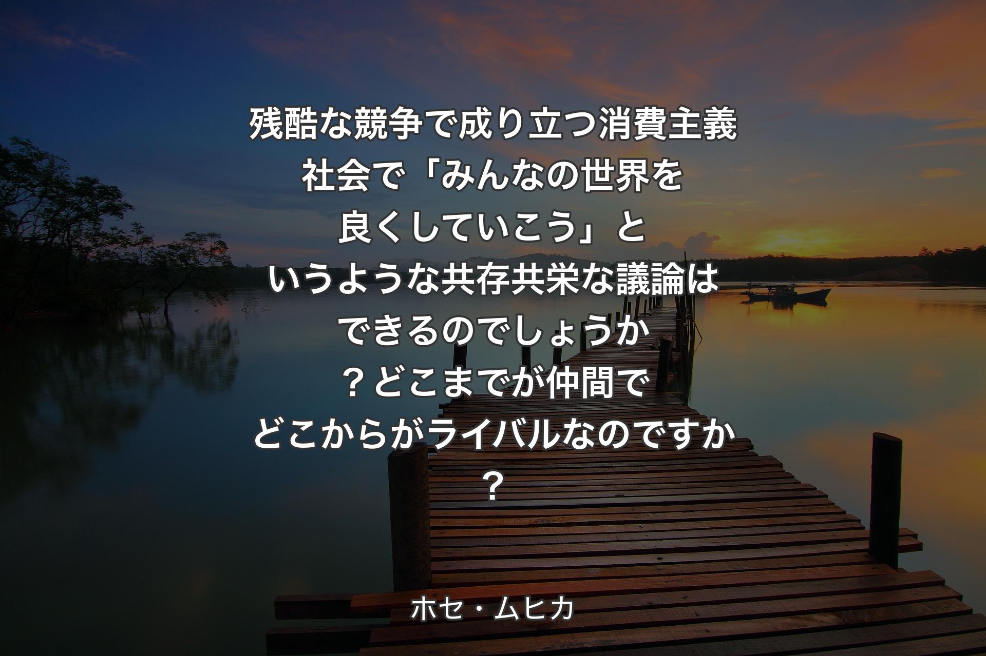 残酷な競�争で成り立つ消費主義社会で「みんなの世界を良くしていこう」というような共存共栄な議論はできるのでしょうか？どこまでが仲間でどこからがライバルなのですか？ - ホセ・ムヒカ