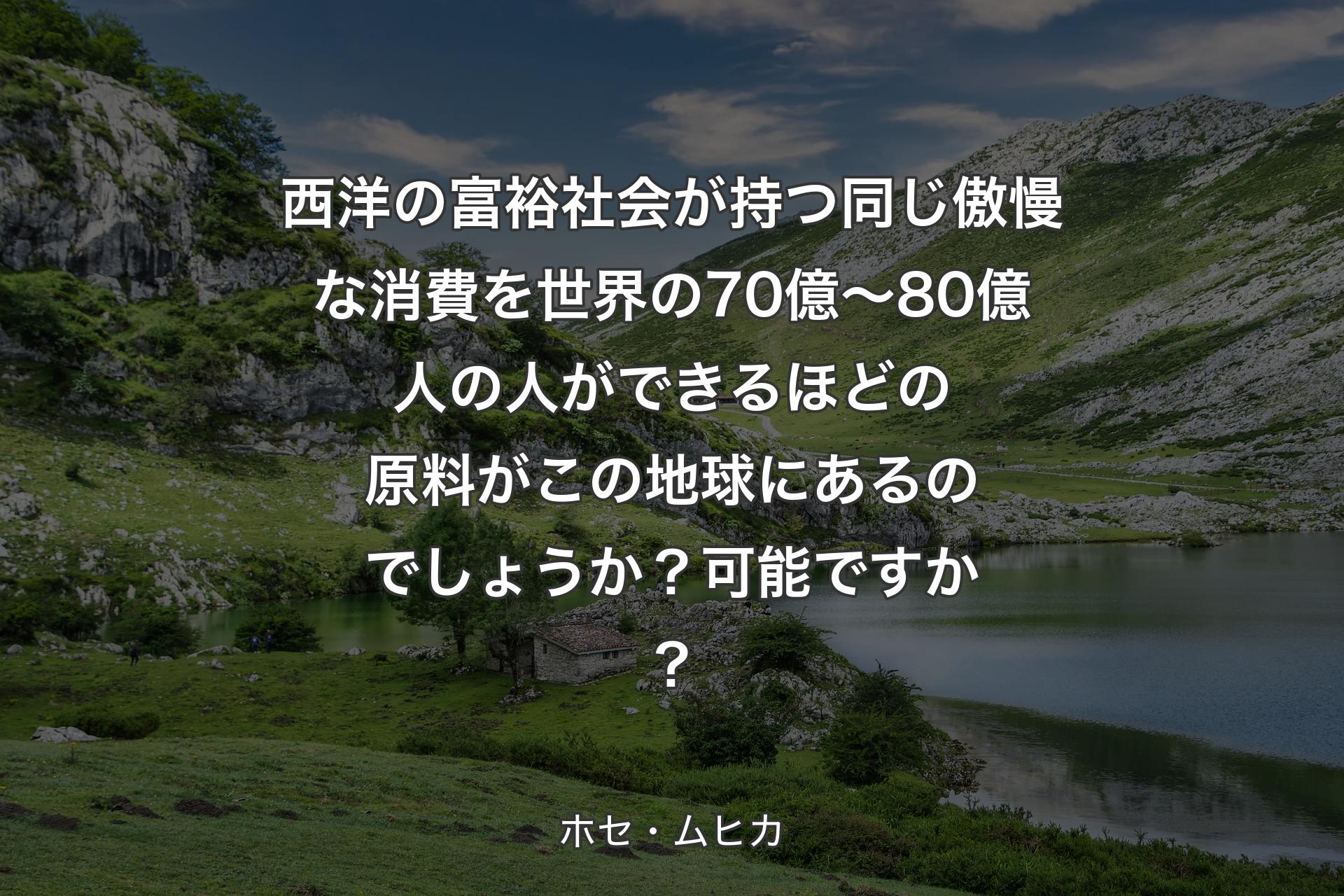 【背景1】西洋の富裕社会が持つ同じ傲慢な消費を世界の70億～80億人の人ができるほどの原料がこの地球にあるのでしょうか？可能ですか？ - ホセ・ムヒカ