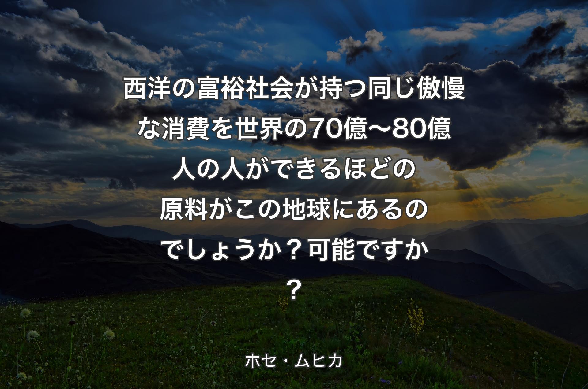 西洋の富裕社会が持つ同じ傲慢な消費を世界の70億～80億人の人ができるほどの原料がこの地球にあるのでしょうか？可能ですか？ - ホセ・ムヒカ