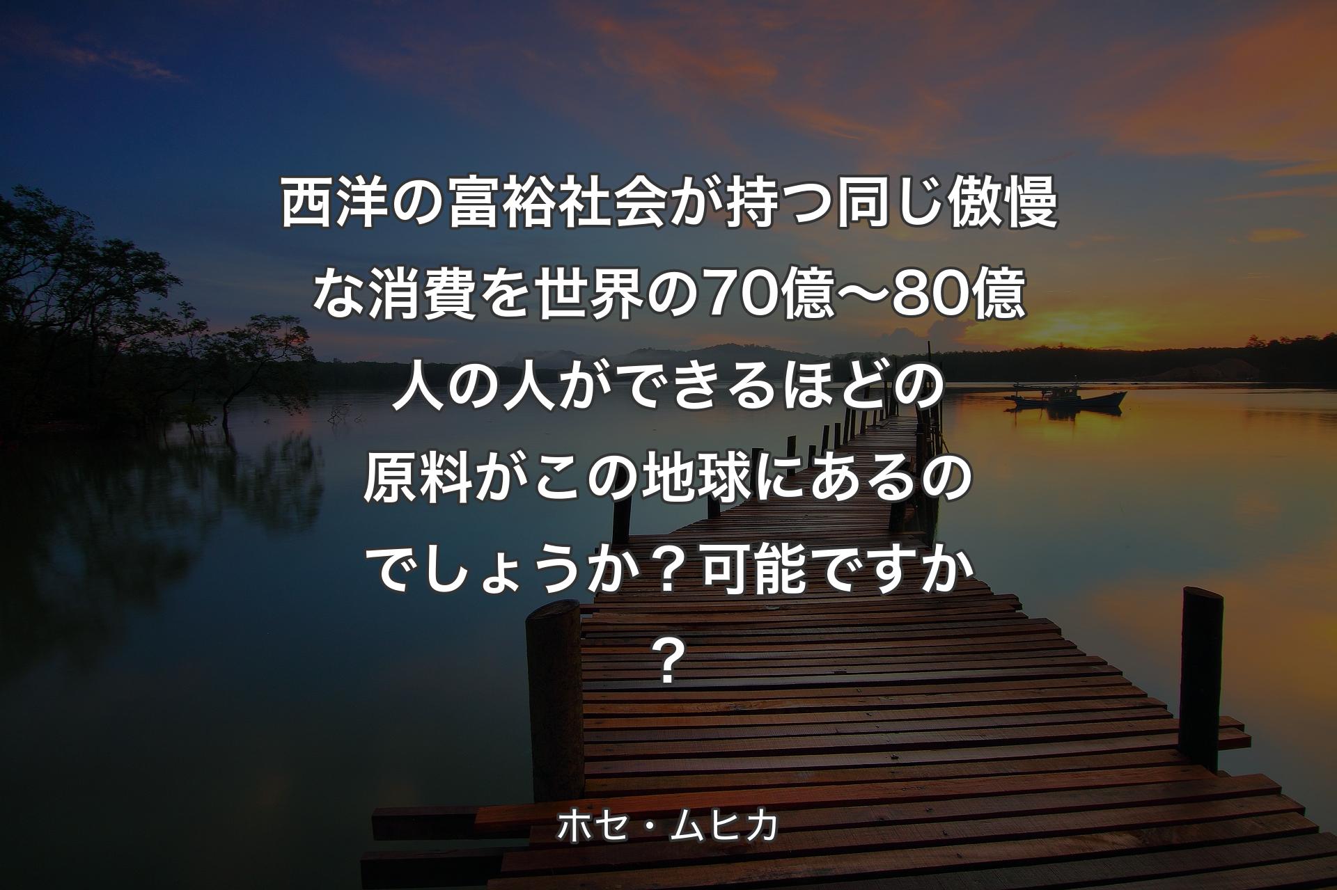 【背景3】西洋の富裕社会が持つ同じ傲慢な消費を世界の70億～80億人の人ができるほどの原料がこの地球にあるのでしょうか？可能ですか？ - ホセ・ムヒカ