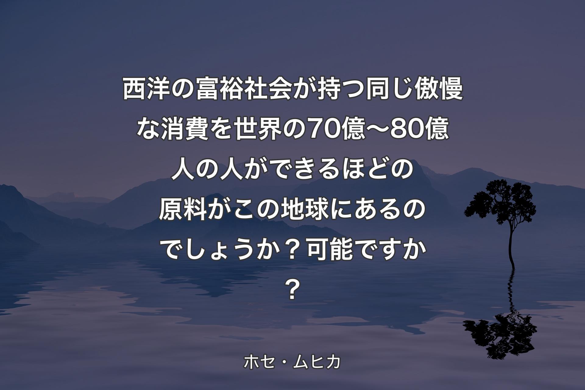 西洋の富裕社会が持つ同じ傲慢な消費を世界の70億～80億人の人ができるほどの原料がこの地球にあるのでしょうか？可能ですか？ - ホセ・ムヒカ