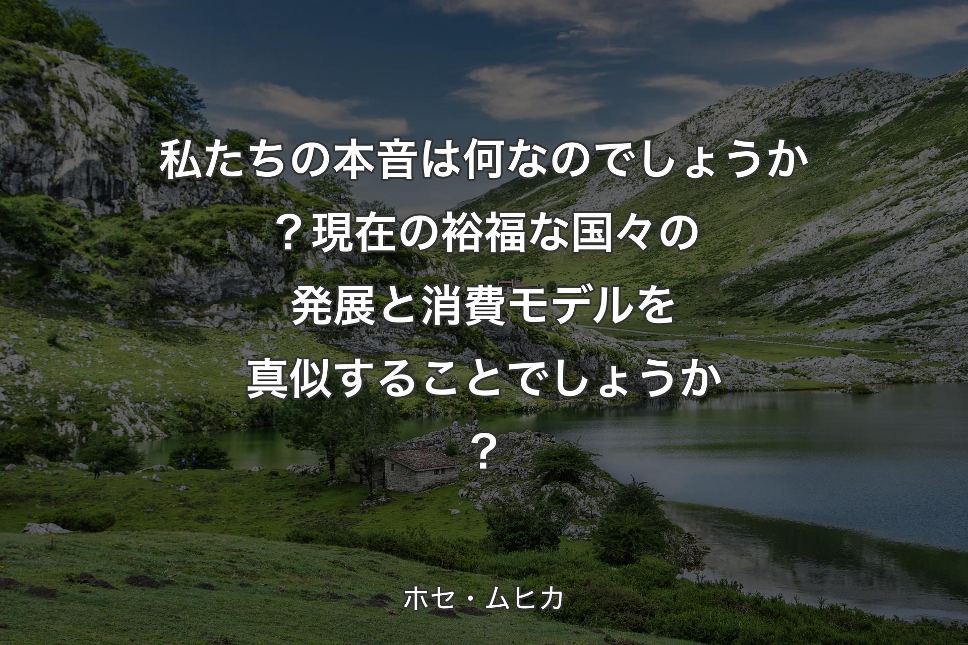 【背景1】私たちの本音は何なのでしょうか？現在の裕福な国々の発展と消費モデルを真似することでしょうか？ - ホセ・ムヒカ