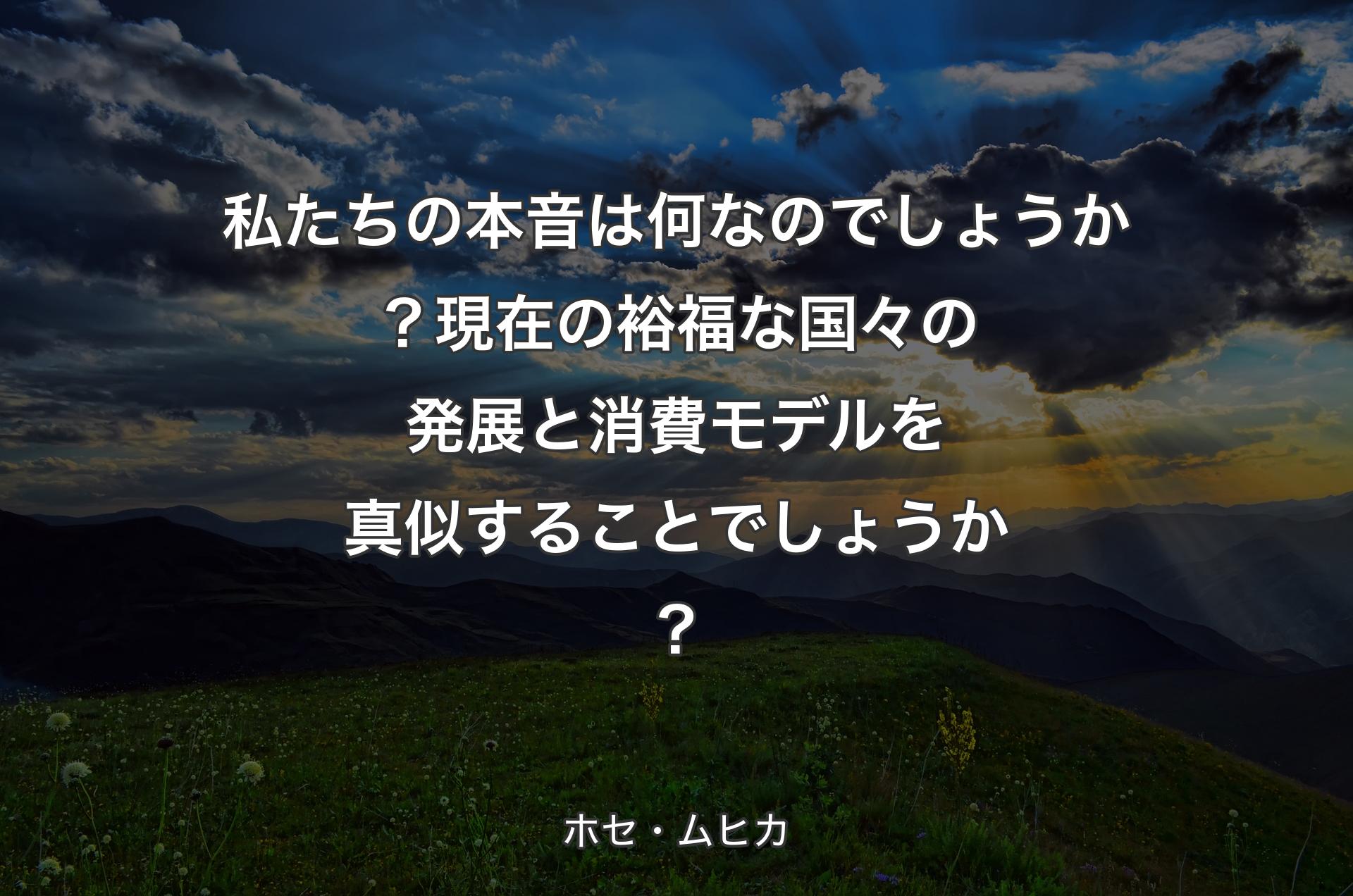 私たちの本音は何なのでしょうか？現在の裕福な国々の発展と消費モデルを真似することでしょうか？ - ホセ・ムヒカ