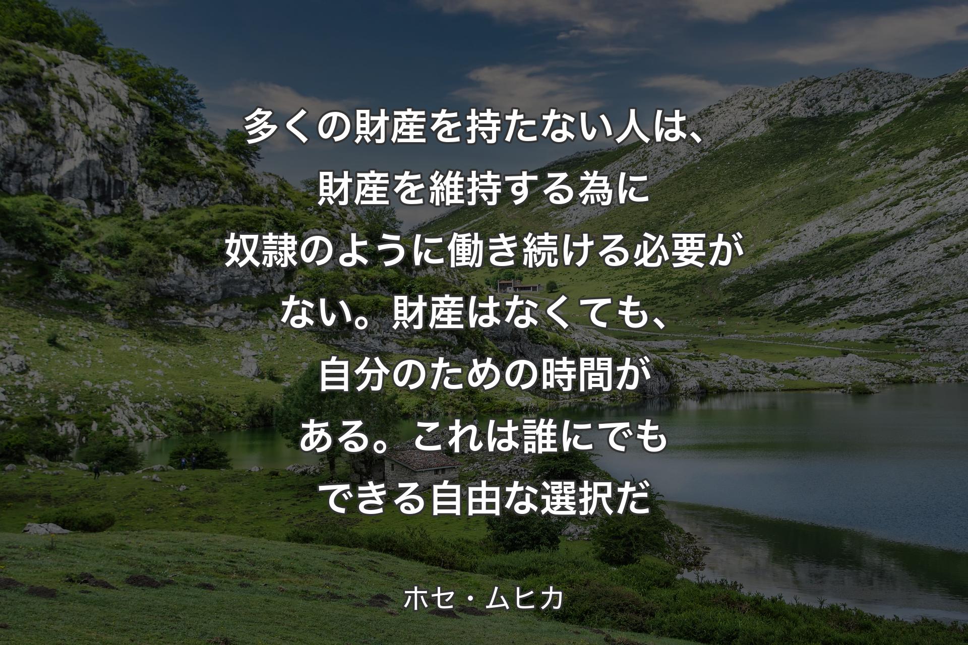 多くの財産を持たない人は、財産を維持する為に奴隷のように働き続ける必要がない。財産はなくても、自分のための時間がある。これは誰にでもできる自由な選択だ - ホセ・ムヒカ