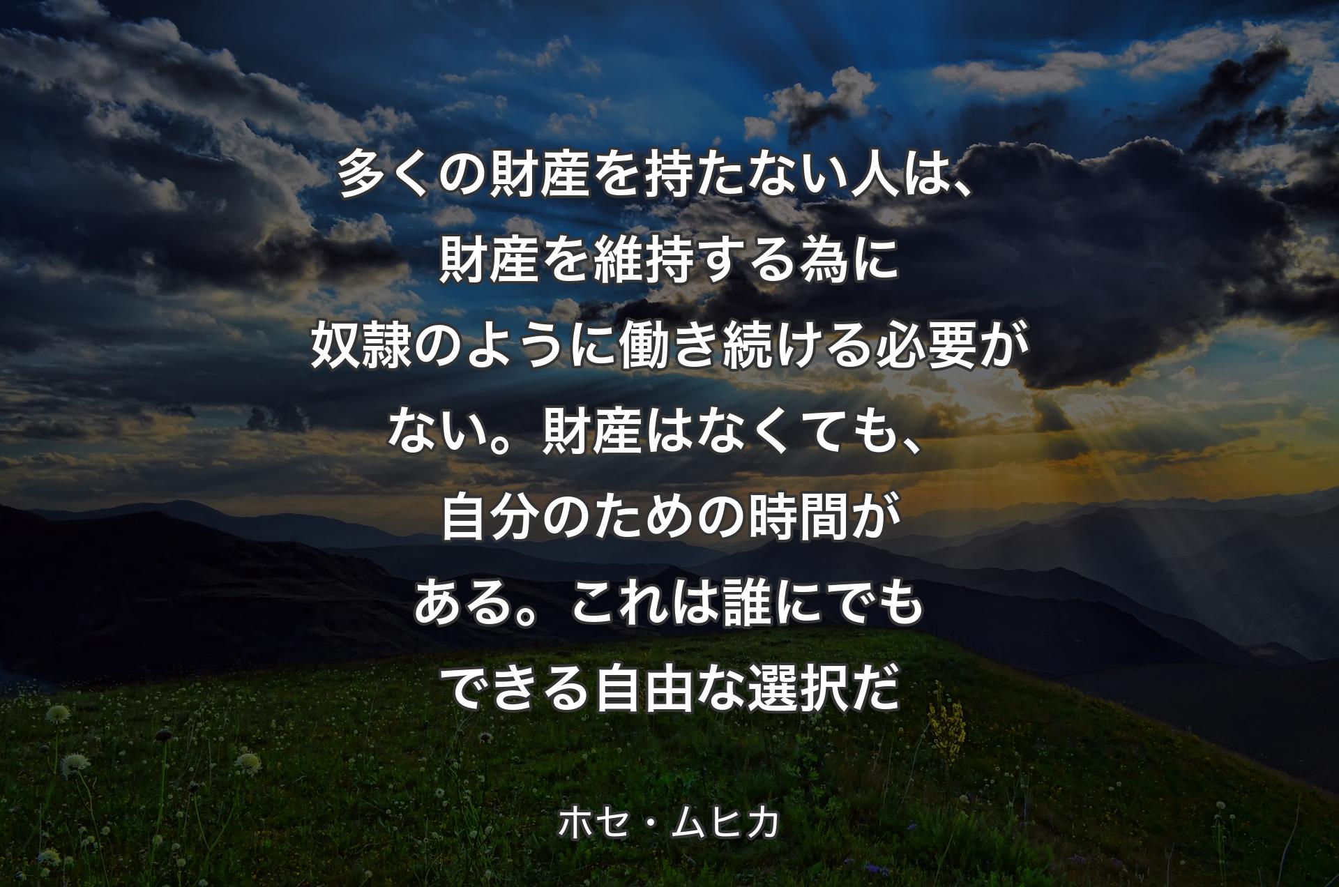 多くの財産を持たない人は、財産を維持する為に奴隷のように働き続ける必要がない。財産はなくても、自分のための時間がある。これは誰にでもできる自由な選択だ - ホセ・ムヒカ