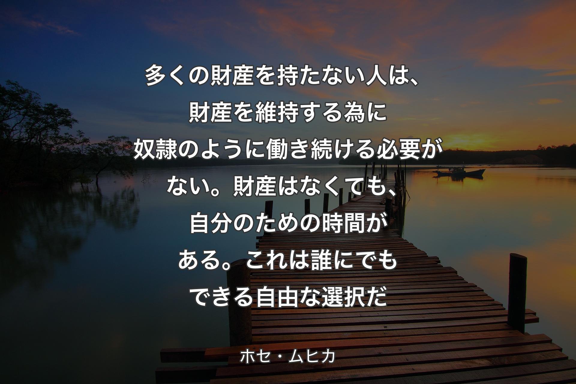 多くの財産を持たない人は、財産を維持する為に奴隷のように働き続ける必要がない。財産はなくても、自分のための時間がある。これは誰にでもできる自由な選択だ - ホセ・ムヒカ