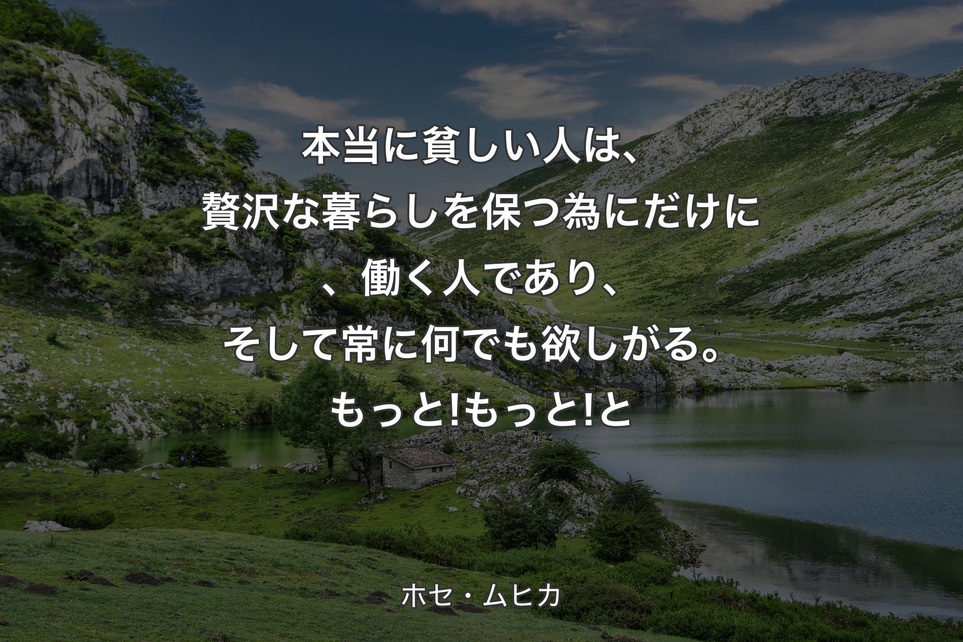 【背景1】本当に貧しい人は、贅沢な暮らしを保つ為にだけに、働く人であり、そして常に何でも欲しがる。もっと! もっと!と - ホセ・ムヒカ