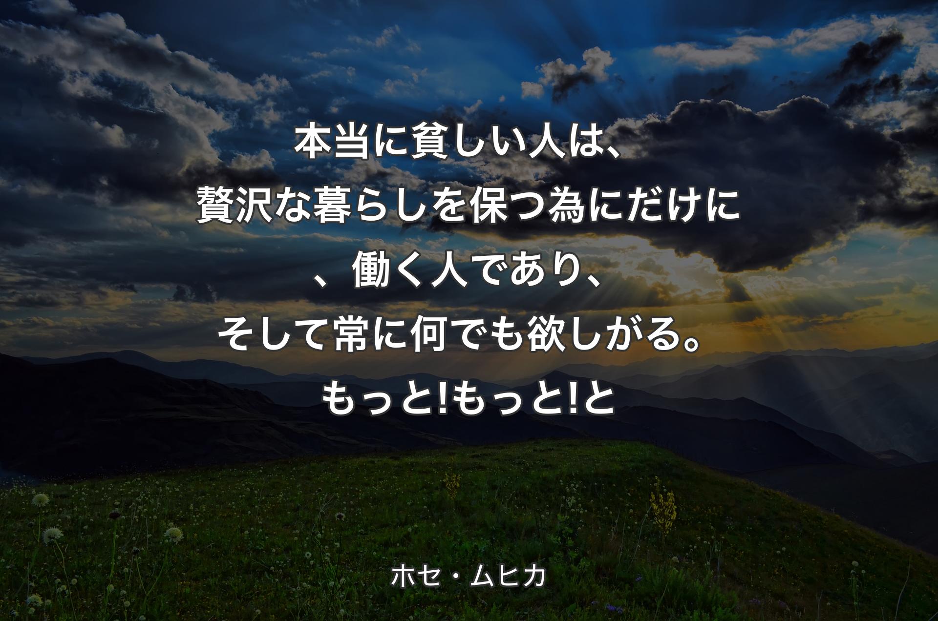 本当に貧しい人は、贅沢な暮らしを保つ為にだけに、働く人であり、そして常に何でも欲しがる。もっと! もっと!と - ホセ・ムヒカ