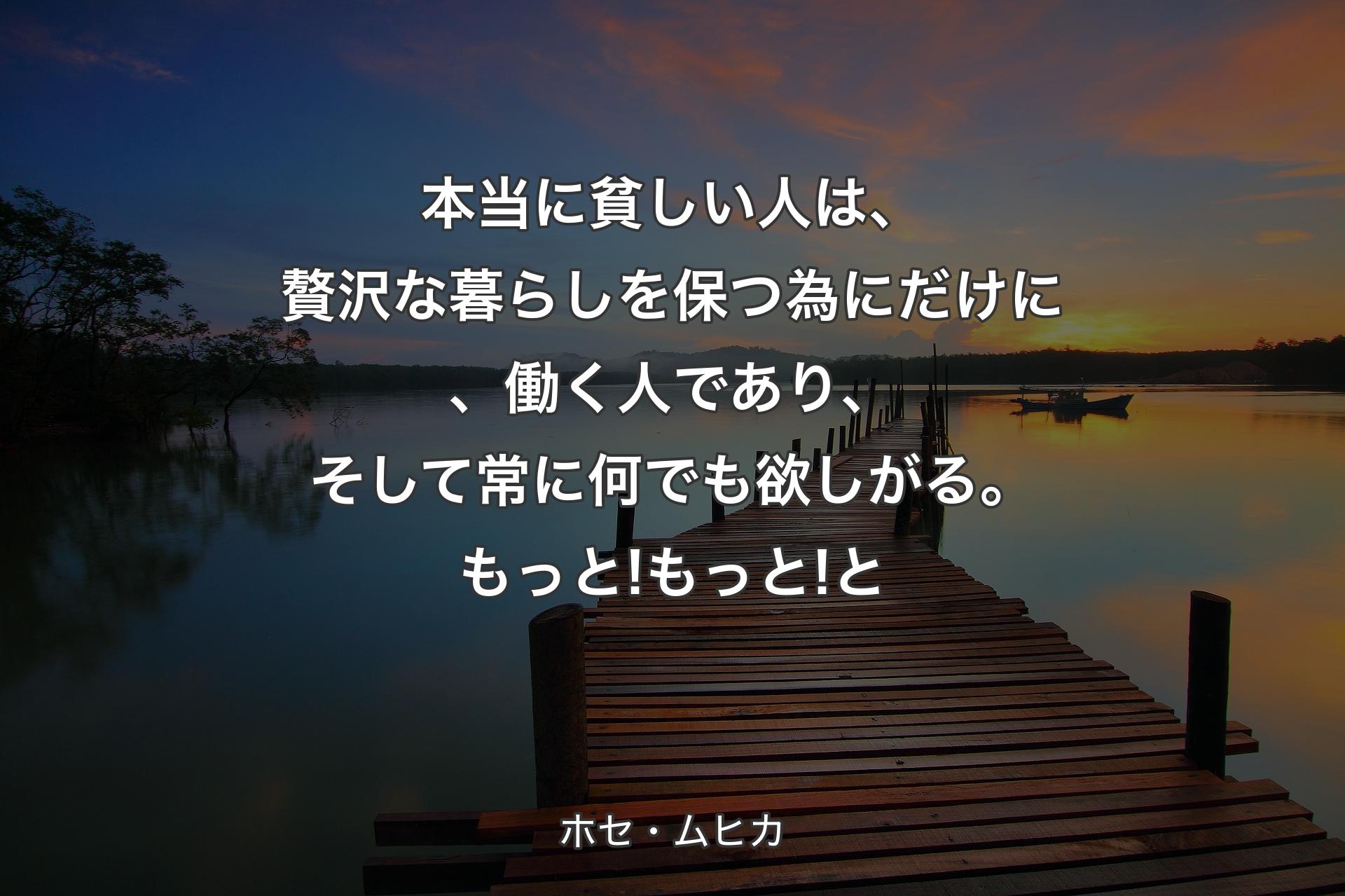 本当に貧しい人は、贅沢な暮らしを保つ為にだけに、働く人であり、そして常に何でも欲しがる。もっと! もっと!と - ホセ・ムヒカ