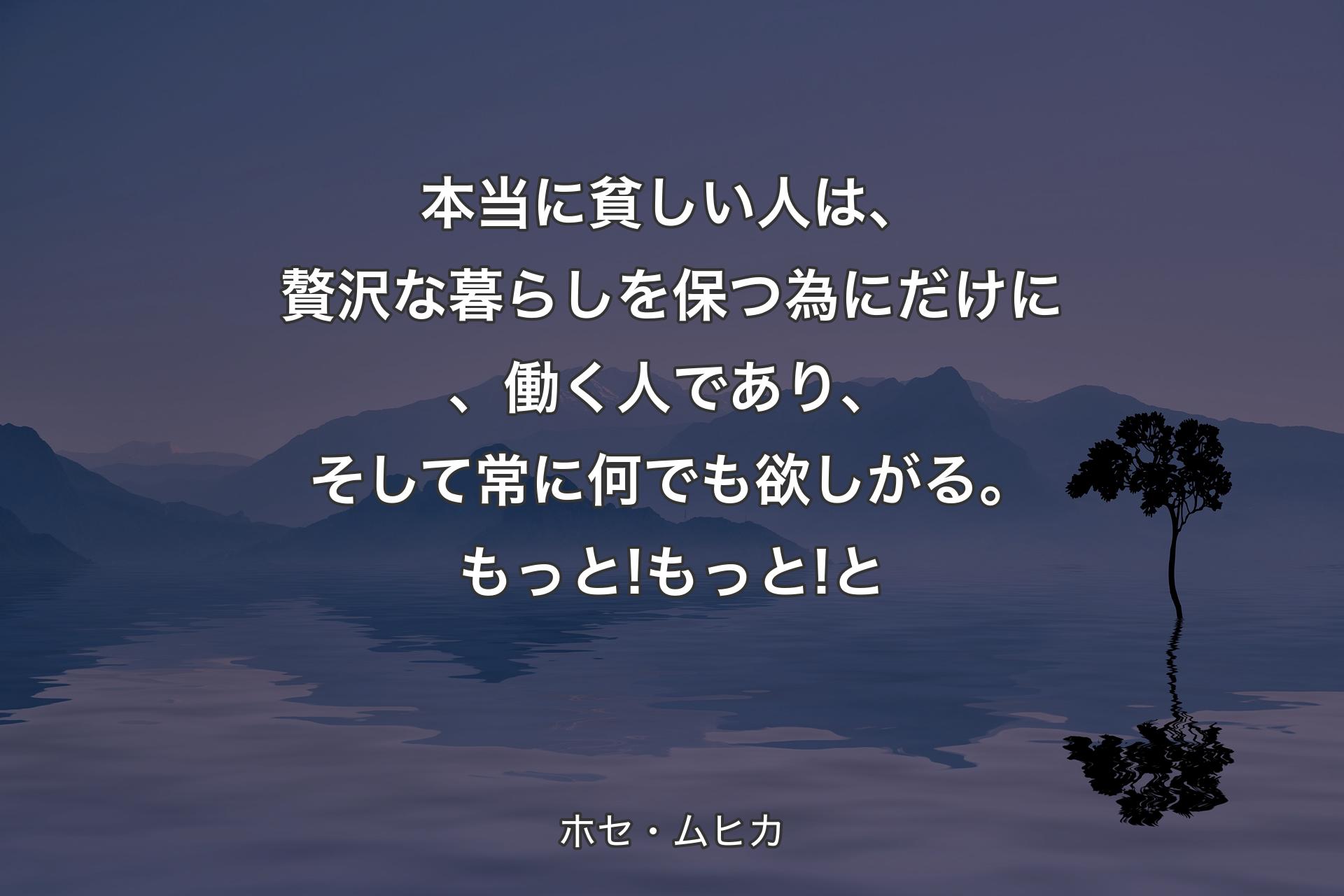 本当に貧しい人は、贅沢な暮らしを保つ為にだけに、働く人であり、そして常に何でも欲しがる。もっと! もっと!と - ホセ・ムヒカ