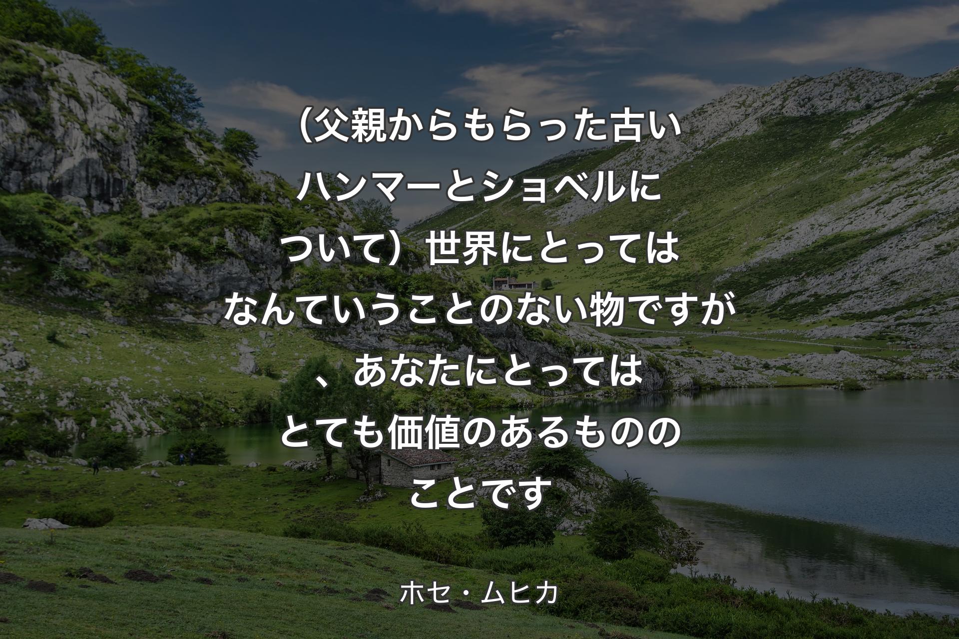 【背景1】（父親からもらった古いハンマーとショベルについて）世界にとってはなんていうことのない物ですが、あなたにとってはとても価値のあるもののことです - ホセ・ムヒカ