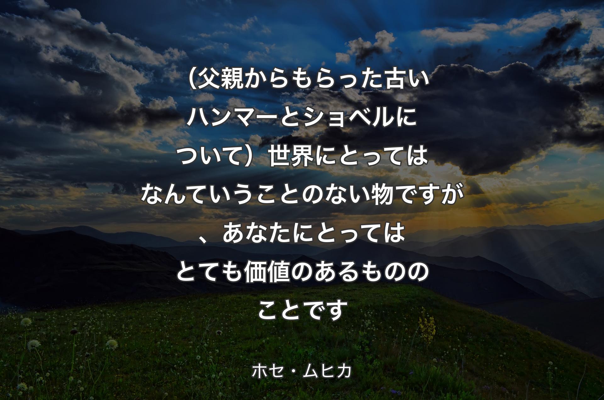 （父親からもらった古いハンマーとショベルについて）世界にとってはなんていうことのない物ですが、あなたにとってはとても価値のあるもののことです - ホセ・ムヒカ