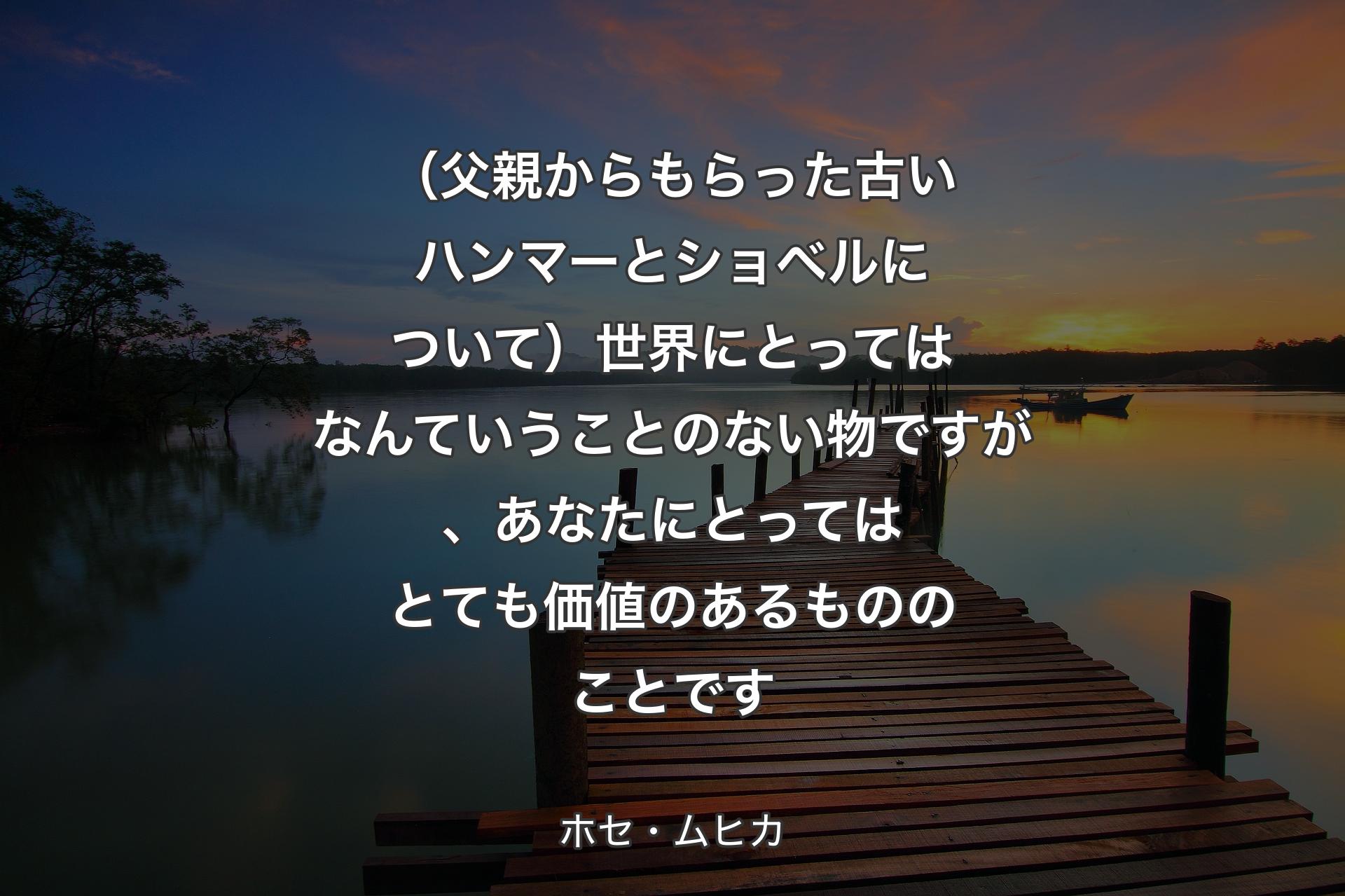 【背景3】（父親からもらった古いハンマーとショベルについて）世界にとってはなんていうことのない物ですが、あなたにとってはとても価値のあるもののことです - ホセ・ムヒカ