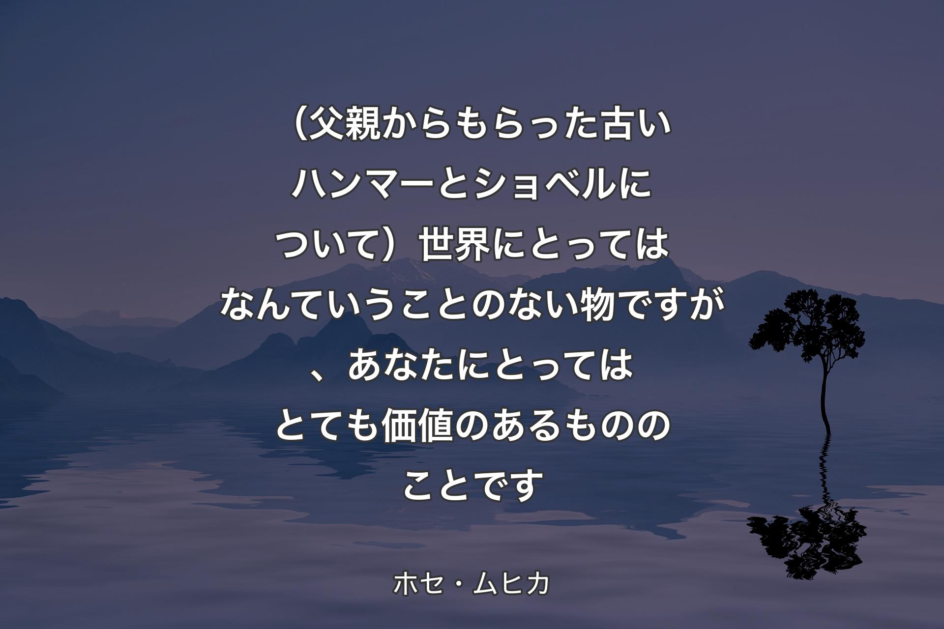 （父親からもらった古いハンマーとショベルについて）世界にとってはなんていうことのない物ですが、あなたにとってはとても価値のあるもののことです - ホセ・ムヒカ