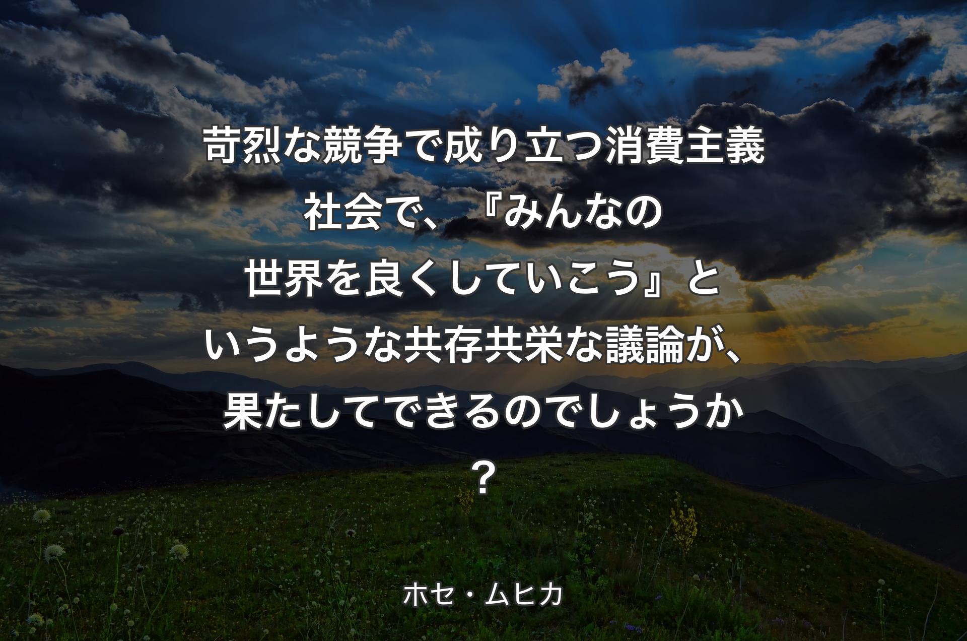 苛烈な競争で成り立つ消費主義社会で、『みんなの世界を良くしていこう』というような共存共栄な議論が、果たしてできるのでしょうか？ - ホセ・ムヒカ