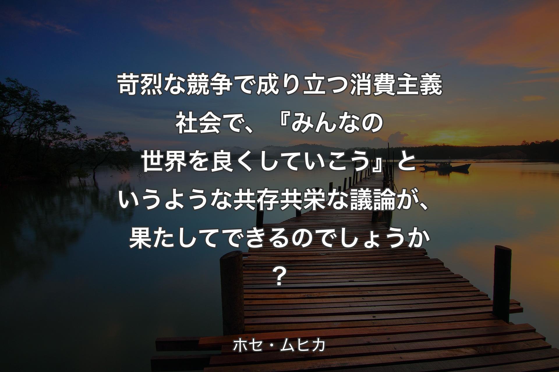 苛烈な競争で成り立つ消費主義社会で、『みんなの世界を良くしていこう』というような共存共栄な議論が、果たしてできるのでしょうか？ - ホセ・ムヒカ