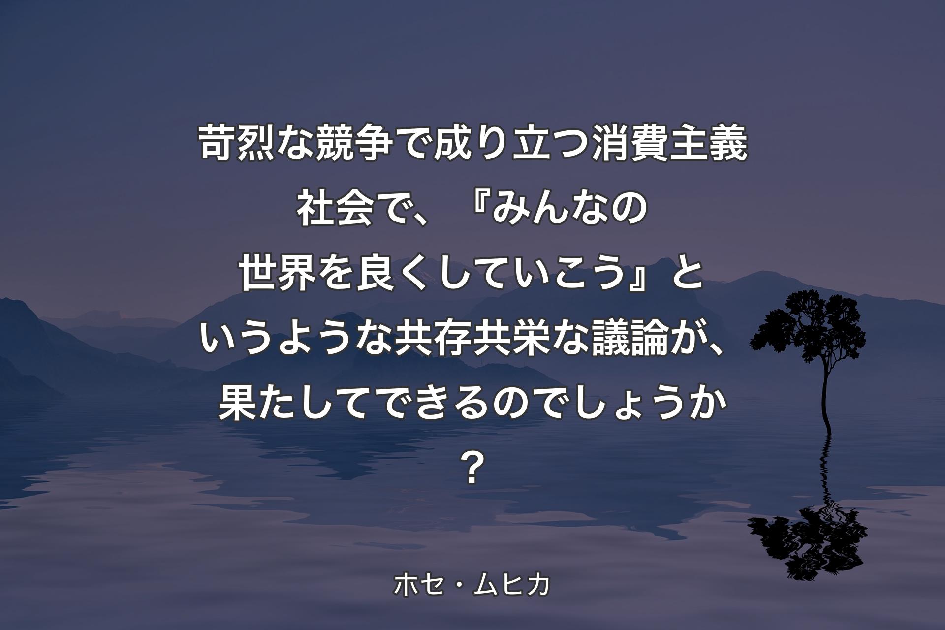 苛烈な競争で成り立つ消費主義社会で、『みんなの世界を良くしていこう』というような共存共栄な議論が、果たしてできるのでしょうか？ - ホセ・ムヒカ