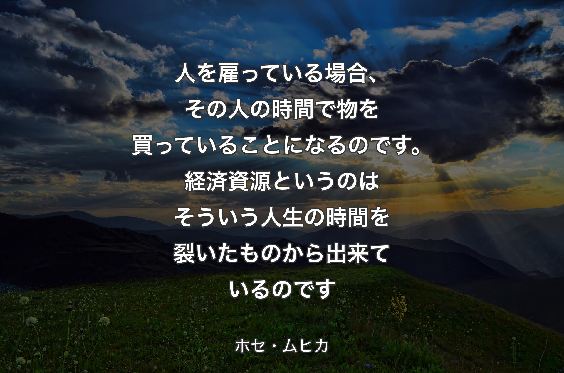 人を雇っている場合、その人の時間で物を買っていることになるのです。経済資源というのはそういう人生の時間を裂いたものから出来ているのです - ホセ・ムヒカ