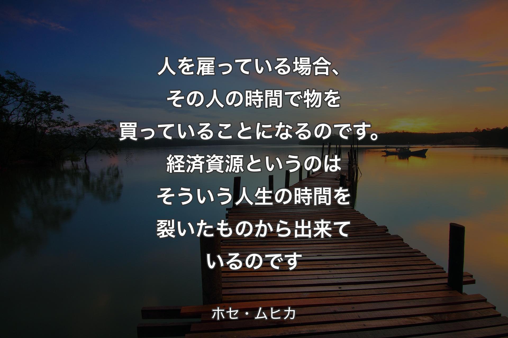 人を雇っている場合、その人の時間で物を買っていることになるのです。経済資源というのはそういう人生の時間を裂いたものから出来ているのです - ホセ・ムヒカ