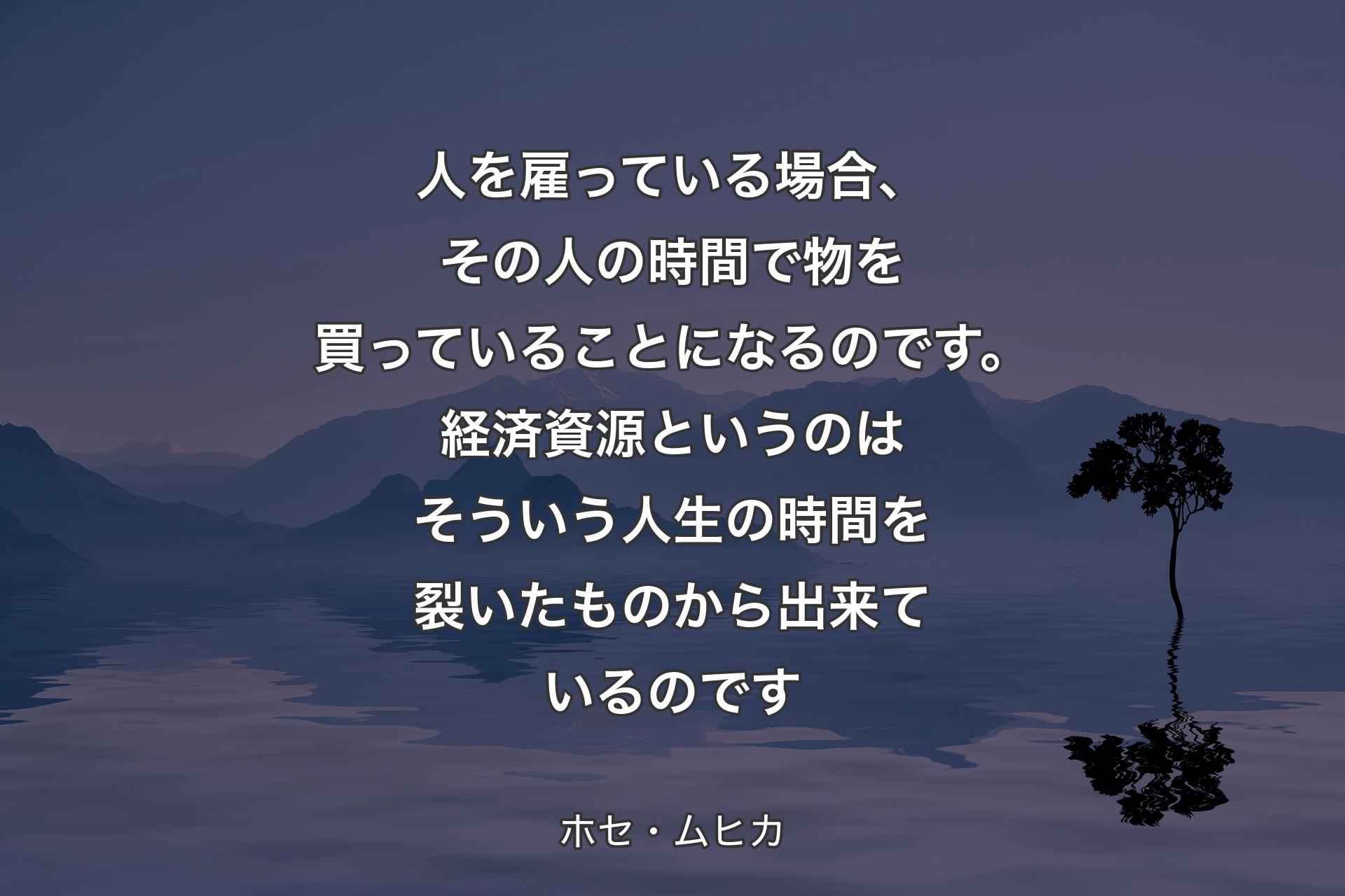 【背景4】人を雇っている場合、その人の時間で物を買っていることになるのです。経済資源というのはそういう人生の時間を裂いたものから出来ているのです - ホセ・ムヒカ