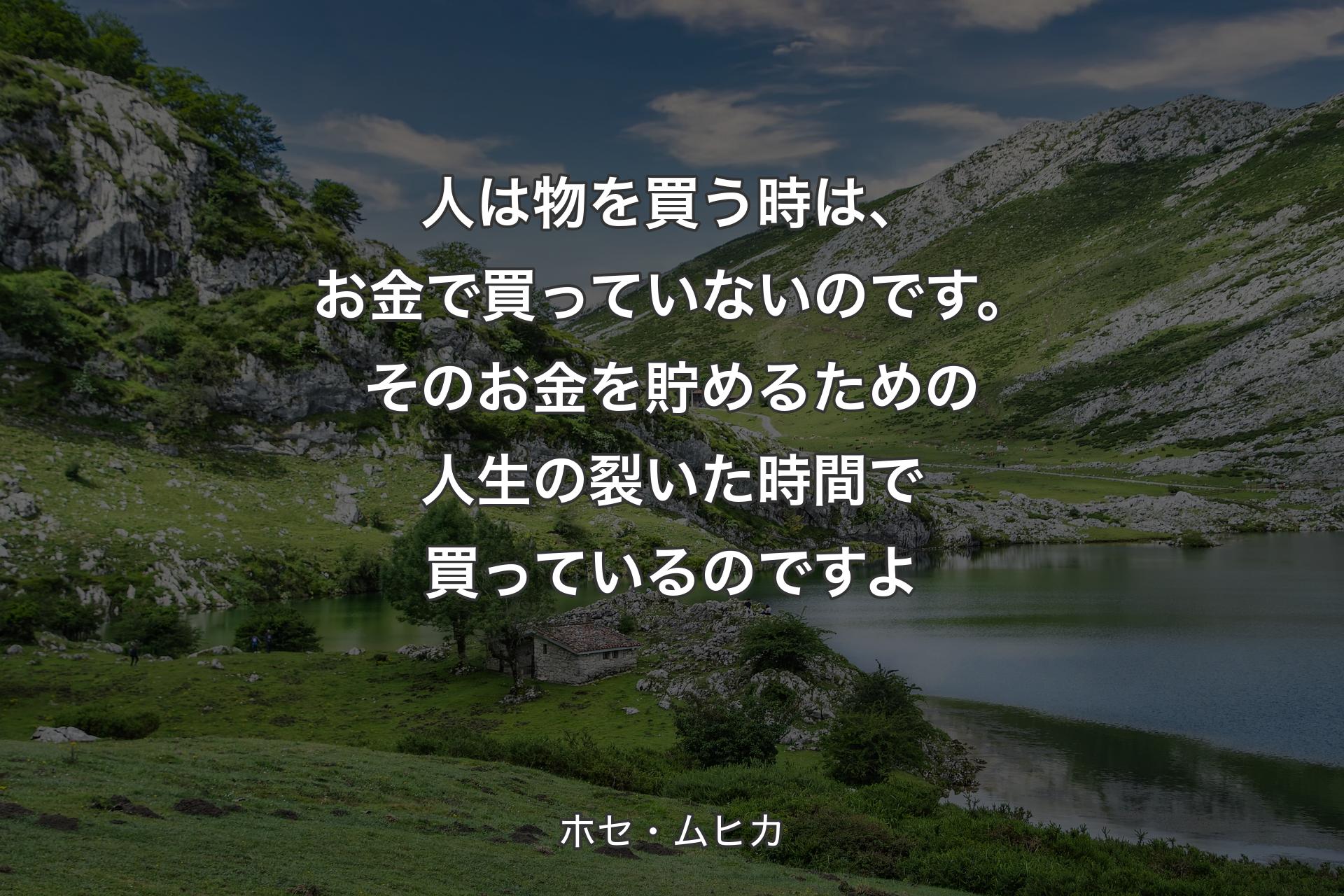 人は物を買う時は、お金で買っていないのです。そのお金を貯めるための人生の裂いた時間で買っているのですよ - ホセ・ムヒカ