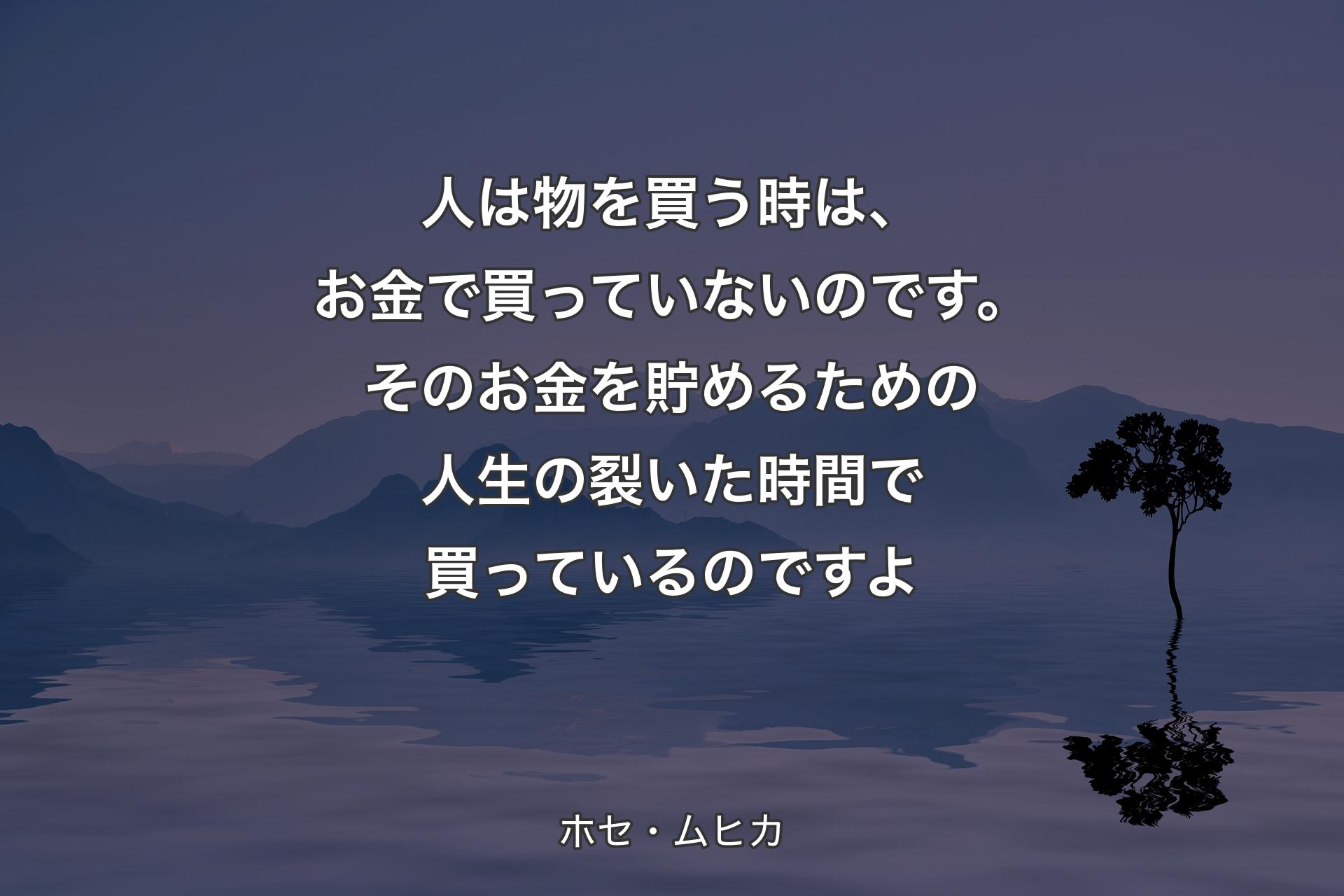 人は物を買う時は、お金で買っていないのです。そのお金を貯めるための人生の裂いた時間で買っているのですよ - ホセ・ムヒカ