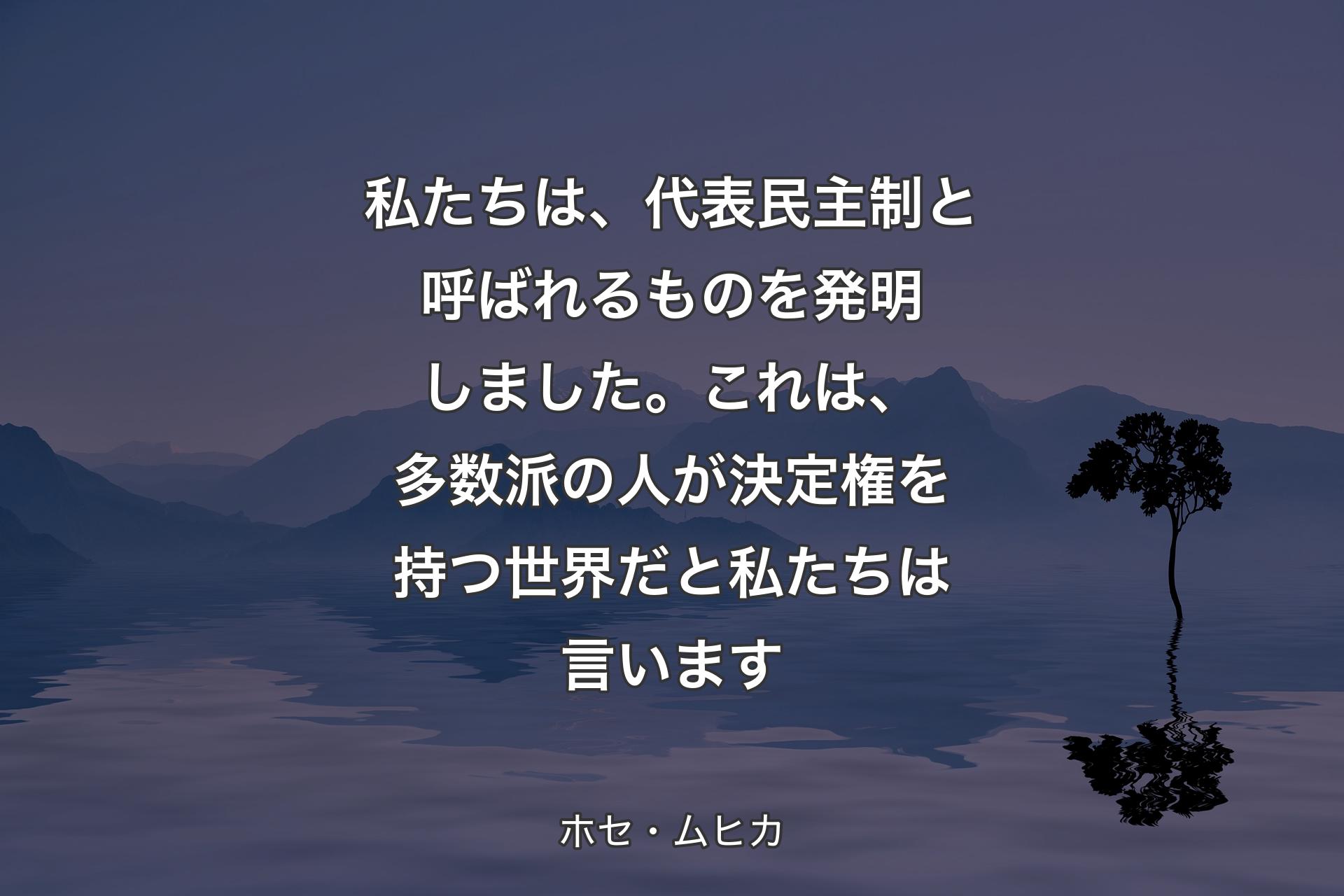 【背景4】私たちは、代表民主制と呼ばれるものを発明しました。これは、多数派の人が決定権を持つ世界だと私たちは言います - ホセ・ムヒカ