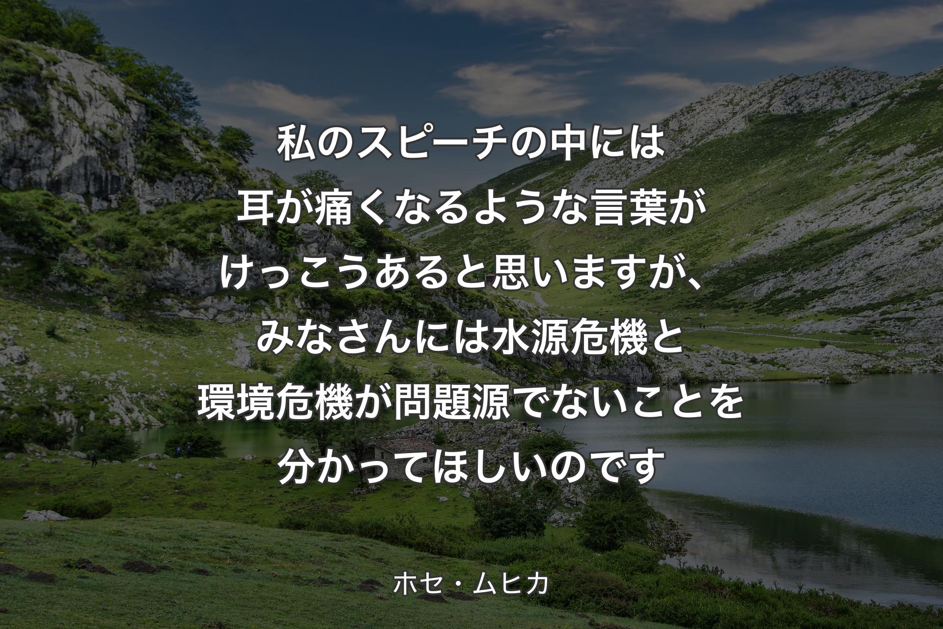 【背景1】私のスピーチの中には耳が痛くなるような言葉がけっこうあると思いますが、みなさんには水源危機と環境危機が問題源でないことを分かってほしいのです - ホセ・ムヒカ