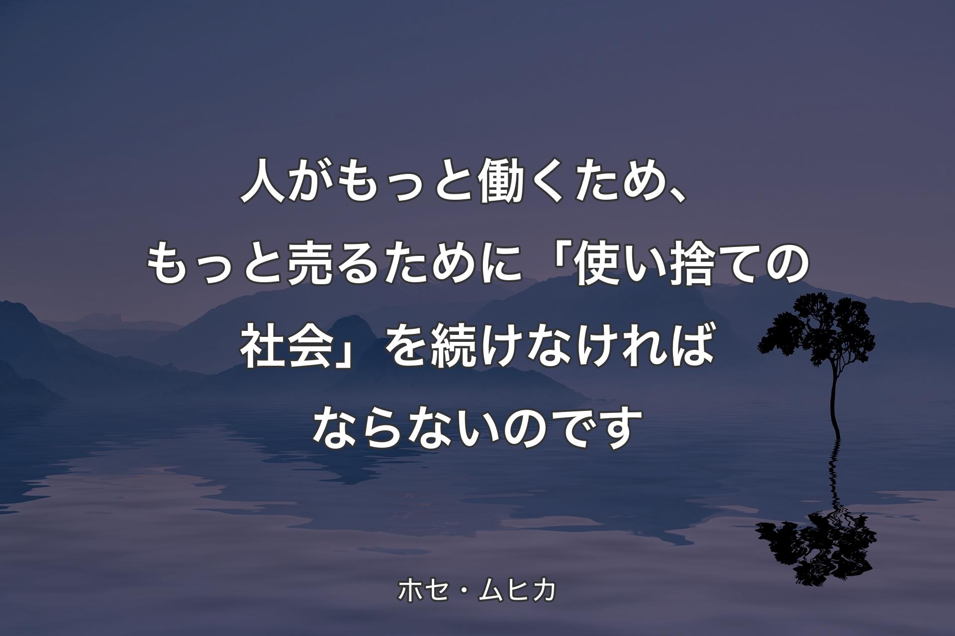 【背景4】人がもっと働くため、もっと売るために「使い捨ての社会」を続けなければならないのです - ホセ・ムヒカ