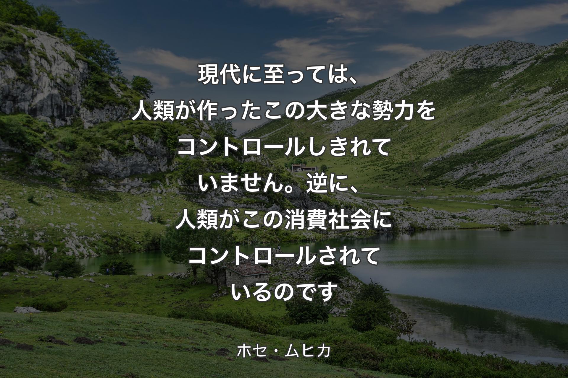 現代に至っては、人類が作ったこの大きな勢力をコントロールしきれていません。逆に、人類がこの消費社会にコントロールされているのです - ホセ・ムヒカ